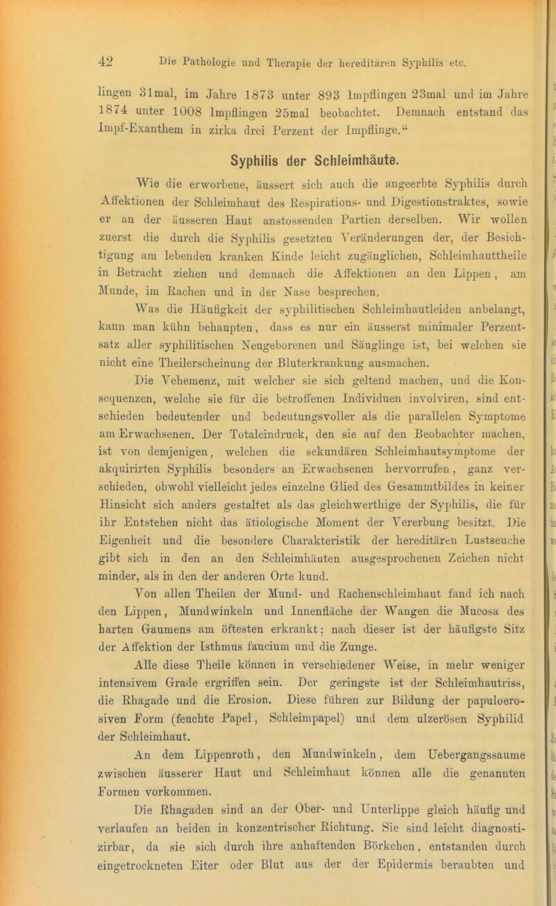 lingen 3lmal, im Jahre 1873 unter 893 Impflingen 23mal und im Jahre 1874 unter 1008 Impflingen 25mal beobachtet. Demnach entstand das Impf-Exanthem in zirka drei Perzent der Impflinge. Syphilis der Schleimhäute. Wie die erworbene, äussert sich auch die angeerbte Syphilis durch Aifektionen der Schleimhaut des ßespirations- und Digestionstraktes, sowie er an der äusseren Haut anstossenden Partien derselben. Wir wollen zuerst die durch die Syphilis gesetzten Veränderungen der, der Besich- tigung am lebenden kranken Kinde leicht zugänglichen, Schleimhauttheile in Betracht ziehen und demnach die Affektionen an den Lippen, am Munde, im ßachen und in der Nase besprechen. Was die Häufigkeit der syphilitischen Schleimhautleiden anbelangt, kann man kühn behaupten, dass es nur ein äusserst minimaler Perzent- satz aller syphilitischen Neugeborenen und Säuglinge ist, bei welchen sie nicht eine Theilerscheinung der Bluterkrankung ausmachen. Die Vehemenz, mit welcher sie sich geltend machen, und die Kon- sequenzen, welche sie für die beti-offenen Individuen involviren, sind ent- schieden bedeutender und bedeutungsvoller als die parallelen Symptome am Erwachsenen, Der Totaleindruck, den sie auf den Beobachter machen, ist von demjenigen, welchen die sekundären Schleimhautsymptome der akquirirten Syphilis besonders an Erwachsenen hervorrufen, ganz ver- schieden, obwohl vielleicht jedes einzelne Glied des Gesammtbildes in keiner Hinsicht sich anders gestaltet als das gleichwerthige der Syphilis, die für ihr Entstehen nicht das ätiologische Moment der Vererbung besitzt. Die Eigenheit und die besondere Charakteristik der hereditären Lustseuche gibt sich in den an den Schleimhäuten ausgesprochenen Zeichen nicht minder, als in den der anderen Orte kund. Von allen Theilen der Mund- und Eachenschleimhaut fand ich nach den Lippen, Mundwinkeln und Innenfläche der Wangen die Mucosa des harten Gaumens am öftesten erkrankt; nach dieser ist der häufigste Sitz der AfiPektion der Isthmus faucium und die Zunge. Alle diese Theile können in verschiedener Weise, in mehr weniger intensivem Grade ergriffen sein. Der geringste ist der Schleimhautriss, die Rhagade und die Erosion. Diese führen zur Bildung der papuloero- siven Form (feuchte Papel, Schleimpapel) und dem ulzerösen Syphilid der Schleimhaut. An dem Lippenroth, den Mundwinkeln, dem Uebergangssaume zwischen äusserer Haut und Schleimhaut können alle die genannten Formen vorkommen. Die Rhagaden sind an der Ober- und Unterlippe gleich häufig und verlaufen an beiden in konzentrischer Richtung. Sie sind leicht diagnosti- zirbar, da sie sich durch ihre anhaftenden Börkchen, entstanden durch eingetrockneten Eiter oder Blut aus der der Epidermis beraubten und