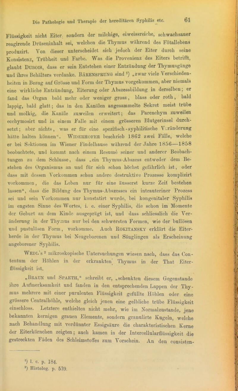Flüssigkeit nicht Eiter, sondern der milchige, eiweissreiche, schwach sauer reagirende DrUseninhalt sei, welchen die Thymus während des Fötallebens produzirt. Von dieser unterscheidet sich jedoch der Eiter durch seine Konsistenz, Trübheit und Farbe. Was die Provenienz des Eiters betrifft, glaubt DUBOIS, dass er sein Entstehen einer Entzündung der Thymusgiinge und ihres Behälters verdanke. BÄRENSPRUNG sind ') „zwar viele Verschieden- helten in Bezug auf Grösse und Form der Thymus vorgekommen, aber niemals eine wirkliche Entzündung, Eiterung oder Abszessbildung in derselben; er fand das Organ bald mehr oder weniger gross, blass oder roth, bald lappig, bald glatt; das in den Kanälen angesammelte Sekret raeist trübe und molkig, die Kanäle zuweilen erweitert; das Parenchym zuweilen ecchymosirt und in einem Falle mit einem grösseren Blutgerinsel durch- setzt ; aber nichts, was er für eine spezifisch - syphilitische Veränderung hätte halten können. Widerhofer beschrieb 1862 zwei Fälle, welche er bei Sektionen im Wiener Findelhause während der Jahre 1856—1858 beobachtete, und Icommt nach einem Resumc seiner und anderer Beobach- tuiigen zu dem Schlüsse, dass „ ein Thymus-Abszess entweder dem Be- stehen des Organismus an und für sich schon höchst gefährlich ist, oder dass mit dessen Vorkommen schon andere destruktive Prozesse komplizirt vorkommen, die das Leben nur für eine äusserst kurze Zeit bestehen lassen, dass die Bildung des Thymus-Abszesses ein intrauteriner Prozess sei und sein Vorkommen nur konstatirt wurde, bei kongenitaler Syphilis im engsten Sinne des Wortes, i. e. einer Syphilis, die schon im Momente der Greburt an dem Kinde ausgeprägt ist, und dass schliesslich die Ver- änderung in der Thyoius nur bei den schwersten Formen, wie der bullösen und pustulösen Form, vorkomme. Auch Eokitansky erklärt die Eiter- herde in der Thymus bei Neugeborenen und Säuglingen als Erscheinung angeborener Syphilis. Wedl's 2 mikroskopische Untersuchungen wiesen nach, dass das Con- tentum der Höhlen in der erkrankten^ Thymus in der That Eiter- fliissigkeit ist. „Braun und Spaeth, schreibt er, „schenkten diesem Gegenstände ihre Aufmerksamkeit und fanden in den entspreclienden Lappen der Thy- mus mehrere mit einer purulenten Flüssigkeit gefüllte Höhlen oder eine grössere Centraihöhle, welche gleich jenen eine gelbliche trübe Flüssigkeit einschloss. Letztere entliielten nicht melir, wie im Normalzustande, jene bekannten kernigen grauen Elemente, sondern granulirte Kugeln, welche nach Behandlung mit verdünnter Essigsäure die charakteristischen Kerne der Eiterkörnchen zeigten; auch kamen in der Intercellularflüssigkeit die gestreckten Fäden des Schleimstoffes zum Vorschein. An den consisten- ') 1. c. p. 184. =>) Histolog. p. 539.