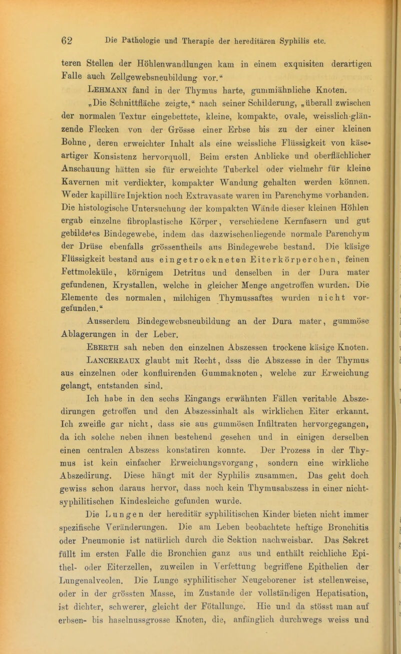 teren Stellen der Höhlenwandlungen kam in einem exquisiten derartigen Falle auch Zellgewebsneubildung vor. Lehmann fand in der Thymus harte, gummiähnliche Knoten. „Die Schnittfläche zeigte, nach seiner Schilderung, „überall zwischen der normalen Textur eingebettete, kleine, kompakte, ovale, weisslich glän- zende Flecken von der Grösse einer Erbse bis zu der einer kleinen Bohne, deren erweichter Inhalt als eine weissliche Flüssigkeit von käse- artiger Konsistenz hervorquoll. Beim ersten Anblicke und oberflächlicher Anschauung hätten sie für erweichte Tuberkel oder vielmehr für kleine Kavernen mit verdickter, kompakter Wandung gehalten werden können. Weder kapilläre Injektion noch Extravasate waren im Parenchyme vorhanden. Die histologische Untersuchung der kompakten Wände dieser kleinen Höhlen ergab einzelne fibroplastische Körper, verschiedene Kernfasern und gut gebildetes Bindegewebe, indem das dazwischenliegende noi'male Parenchym der Drüse ebenfalls grössentheils aus Bindegewebe bestand. Die käsige Flüssigkeit bestand aus eingetrockneten Eiterkörperchen, feinen Fettmoleküle, körnigem Detritus und denselben in der Dura mater gefundenen, Krystallen, welche in gleicher Menge angetroffen wurden. Die Elemente des normalen, milchigen Thymussaftes wurden nicht vor- gefunden. Ausserdem Bindegewebsneubildung an der Dura mater, gummöse Ablagerungen in der Leber. Eberth sah neben den einzelnen Abszessen trockene käsige Knoten. Lancereaux glaubt mit Eecht, dsss die Abszesse in der Thymus aus einzelnen oder konfluirenden Gummaknoten, welche zur Erweichung gelangt, entstanden sind. Ich habe in den sechs Eingangs erwähnten Fällen veritable Absze- dirungen getroffen und den Abszessinhalt als wirklichen Eiter erkannt. Ich zweifle gar nicht, dass sie aus gummösen Infiltraten hervorgegangen, da ich solche neben ihnen bestehend gesehen und in einigen derselben einen centralen Abszess konstatiren konnte. Der Prozess in der Thy- mus ist kein einfacher Erweichungsvorgang, sondern eine wirkliche Abszedirung. Diese hängt mit der Syphilis zusammen. Das geht doch gewiss schon daraus hervor, dass noch kein Thymusabszess in einer nicht- syphilitischen Kindesleiche gefunden wurde. Die Lungen der hereditär syphilitischen Kinder bieten nicht immer spezifische Veränderungen. Die am Leben beobachtete heftige Bronchitis oder Pneumonie ist natürlich durch die Sektion nachweisbar. Das Sekret füllt im ersten Falle die Bronchien ganz aus und enthält reichliche Epi- thel- oder Eiterzellen, zuweilen in Verfettung begriffene Epithelien der Lungenalveolen. Die Lunge syphilitischer Neugeborener ist stellenweise, oder in der grössten Masse, im Zustande der vollständigen Hepatisation, ist dichter, schwerer, gleicht der Fötallunge. Hie und da stösst man auf erbsen- bis haselnussgrosse Knoten, die, anfänglich durchwegs weiss und