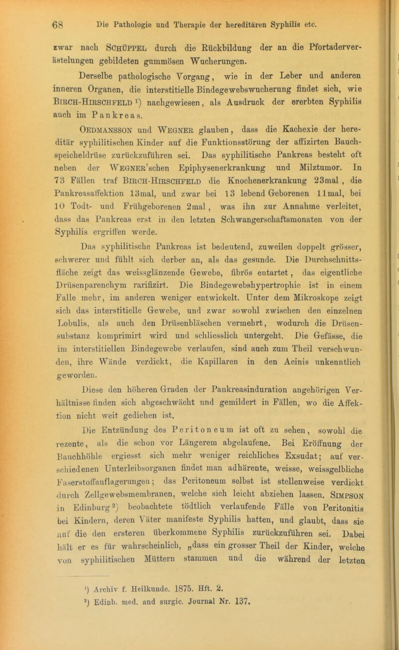 iwar nach SchÜPPEL durch die Rückbildung der an die Pfortaderver- ästelungen gebildeten gummösen Wucherungen. Derselbe pathologische Vorgang, wie in der Leber und anderen inneren Organen, die interstitielle Bindegewebswucherung findet sich, wie BiRCH-HniscHFELD ^) nachgewiesen, als Ausdruck der ererbten Syphilis auch im Pankreas. Oedmansson und Wegner glauben, dass die Kachexie der here- ditär syphilitischen Kinder auf die Funktionsstörung der afFizirten Bauch- speicheldrüse zurückzuführen sei. Das syphilitische Pankreas besteht oft neben der WEGNER'schen Epiphysenerkrankung und Milztumor. In 73 Fällen traf Birch-Hirschfeld die Knochenerkrankung 23mal , die Pankreasatfektion 13mal, und zwar bei 13 lebend Geborenen llmal, bei 10 Todt- und Frühgeborenen 2mal, was ihn zur Annahme verleitet, dasa das Pankreas erst in den letzten Schwangerschaftsmonaten von der Syphilis ergriffen werde. Das syphilitische Pankreas ist bedeutend, zuweilen doppelt grösser, schwerer und fühlt sich derber an, als das gesunde. Die Durchschnitts- fläche zeigt das weissglänzende Grewebe, fibrös entartet, das eigentliche Drüsenparenchym rarifizirt. Die ßindegewebshypertrophie ist in einem Falle mehr, im anderen weniger entwickelt. Unter dem Mikroskope zeigt sich das interstitielle Grewebe, und zwar sowohl zwischen den einzelnen Lobulis, als auch den Drüsenbläschen vermehrt, wodurch die DrUsen- substanz komprimirt wird und schliesslich untergeht. Die Grefässe, die im interstitiellen Bindegewebe verlaufen, sind auch zum Theil verschwun- den, ihre Wände verdickt, die Kapillaren in den Acinis unkenntlich geworden. Diese den höheren Graden der Pankreasinduration augehörigen Ver- hältnisse finden sich abgeschwächt und gemildert in Fällen, wo die Affek- tion nicht weit gediehen ist. Die Entzündung des Peritoneum ist oft zu sehen, sowohl die rezente, als die schon vor Längerem abgelaufene. Bei Eröffnung der Bauchhöhle ergiesst sich mehr weniger reichliches Exsudat; auf ver- schiedenen Unterleibsorganen findet man adhäreate, weisse, weissgelbliche Faserstoff'auflagerungeu; das Peritoneum selbst ist stellenweise verdickt durch Zellgewebsmerabranen, welche sich leicht abziehen lassen. Simpson in Edinburgh) beobachtete tödtlich verlaufende Fälle von Peritonitis bei Kindern, deren Väter manifeste Syphilis hatten, und glaubt, dass sie auf die den ersteren überkommene Syphilis zurückzuführen sei. Dabei hält er es für wahrscheinlich, „dass ein grosser Theil der Kinder, welche von syphilitischen Müttern stammen und die während der letzten 1) Archiv f. Heilkunde. 1875. Hft. 2. *) Edinb. med. and surgic. Journal Nr. 137.