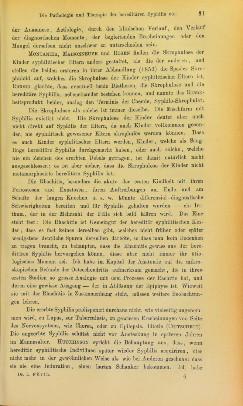 der Anamnese, Aetiologie, durch den klinischen Verlauf, den Verlauf der diagnostischen Momente, der begleitenden Erscheinungen oder den Mangel derselben nicht unschwer zu unterscheiden sein. MONTANIER, Maisonneuve und RoSEN finden die Skrophulose der Kinder syphilitischer Eltern anders gestaltet, als die der anderen , und stellen die beiden ersteren in ihi-er Abhandlung (1853) die Spezies Skro- phuloid auf, welches die Skrophulose der Kinder syphilitischer Eltern ist. KICOED glaubte, dass eventuell beide Diathesen, die Skrophulose und die hereditäre Syphilis, nebeneinander bestehen können, und nannte das Krank- heitsprodukt beider, analog den Terminis der Chemie, Syphilo-Skrophulat. Die Skrophulose als solche ist immer dieselbe. Die Mischform mit Syphilis existirt nicht. Die Skrophulose der Kinder deutet aber auch nicht direkt auf Syphilis der Eitern, da auch Kinder vollkommen gesun- der, nie syphilitisch gewesener Eltern skrophulös werden können. Dass es auch Kinder syphilitischer Eltern werden, Kinder, welche als Säug- linge hereditäre Syphilis durchgemacht haben, oder auch solche , welche nie ein Zeichen des ererbten Uebels getragen, ist damit natürlich nicht ausgeschlossen ; es ist aber sicher, dass die Skrophulose der Kinder nicht metamorphosirte hereditäre Syphilis ist. Die Rhachitis, besonders die akute der ersten Kindheit mit ihren Periostosen und Exostosen, ihren Auftreibungen am Ende und am Schafte der langen Knochen u. s. w. könnte difFerenzial - diagnostische Schwierigkeiten bereiten und für Syphilis gehalten werden — ein Irr- thum, der in der Mehrzahl der Fälle sich bald klären wird. Das Eine steht fest: Die Rhachitis ist Gemeingut der hereditär syphilitischen Kin- der ; dass es fast keines derselben gibt, welches nicht früher oder später wenigstens deutliche Spuren derselben darböte, so dass man kein Bedenken zu tragen braucht, zu behaupten, dass die Rhachitis gewiss aus der here- ditären Syphilis hervorgehen könne, diese aber nicht immer ihr ätio- logisches Moment sei. Ich habe im Kapitel der Anatomie auf die mikro- skopischen Befunde der Osteochondritis aufmerksam gemacht, die in ihren ersten Stadien so grosse Analogie mit dem Prozesse der Rachitis hat, und deren eine gewisse Ausgang — der in Ablösung der Epiphyse ist. Wieweit sie mit der Rhachitis in Zusammenhang steht, müssen weitere Beobachtun- gen lehren. Die ererbte Syphilis prädisponirt durchaus nicht, wie vielseitig angenom- men wird, zu Lupus, zur Tuberculosis, zu gewissen Erscheinungen von Seite des Nervensystems, wie Chorea, oder zu Epilepsie. Idiotie (Critschett). Die angeerbte Syphilis schützt nicht vor Ansteckung in späteren Jahren im Mannesalter. HUTCHINSON spricht die Behauptung aus, dass, wenn hereditär syphilitische Individuen später wieder Syphilis acquiriren, dies nicht mehr in der gewöhnlichen Weise als wie bei Anderen geschehe; dass sie nie eine Induration, einen harten Schanker bekommen. Ich habe^ Dr. L. Fürth. c