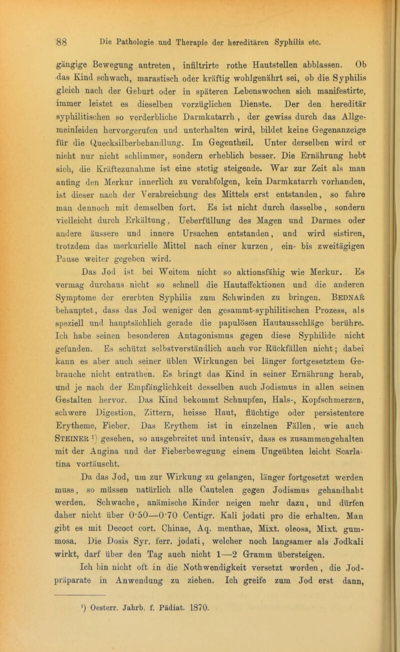 gängige Bewegung antreten, infiltrirte rothe Hautstellen abblassen. Ob das Kind schwach, marastisch oder kräftig wohlgenährt sei, ob die Syphilis gleich nach der Geburt oder in späteren Lebenswochen sich manifestirte, immer leistet es dieselben vorzüglichen Dienste. Der den hereditär syphilitischen so verderbliche Darmkatarrh , der gewiss durch das Allge- meinleiden hervorgerufen und unterhalten wird, bildet keine Gegenanzeige für die Uuecksilberbehandlung. Im Gegentheil. Unter derselben wird er nicht nur nicht schlimmer, sondern erheblich besser. Die Ernährung hebt sicli, die Kräftezunahme ist eine stetig steigende. War zur Zeit als man anfing den Merkur innerlich zu verabfolgen, kein Darmkatarrh vorhanden, ist dieser nach der Verabreichung des Mittels erst entstanden, so fahre man dennoch mit demselben fort. Es ist nicht durch dasselbe, sondern vielleicht durch Erkältung, tJeberfüllung des Magen und Darmes oder andere äussere und innere Ursachen entstanden, und wird sistiren, trotzdem das merkurielle Mittel nach einer kurzen , ein- bis zweitägigen Pause weiter gegeben wird. Das Jod ist bei Weitem nicht so aktionsfähig wie Merkur. Es vermag durchaus nicht so schnell die Hautaffektionen und die anderen Symptome der ererbten Syphilis zum Schwinden zu bringen. Bednar behauptet, dass das Jod weniger den gesammt-syphilitischen Prozess, als speziell und bauptsächlich gerade die papulösen Hautausschläge berühre. Ich habe seinen besonderen Antagonismus gegen diese Syphilide nicht gefunden. Es schützt selbstverständlich auch vor Rückfällen nicht; dabei kann es aber auch seiner üblen Wirkungen bei länger fortgesetztem Ge- brauche nicht entrathen. Es bringt das Kind in seiner Ernährung herab, und je nach der Empfänglichkeit desselben auch Jodismus in allen seinen Gestalten hervor. Das Kind bekommt Schnupfen, Hals-, Kopfschmerzen, schwere Digestion, Zittern, heisse Haut, flüchtige oder persistentere Erytheme, Fieber. Das Erythem ist in einzelnen Fällen, wie auch Steiner ^) gesehen, so ausgebreitet und intensiv, dass es zusammengehalten mit der Angina und der Fieberbewegung einem Ungeübten leicht Scarla- tina vortäuscht. Da das Jod, um zur Wirkung zu gelangen, länger fortgesetzt werden muss, so müssen natürlich alle Cautelen gegen Jodismus gehandhabt werden. Schwache, anämische Kinder neigen mehr dazu, und dürfen daher nicht über 0*50—O'TO Centigr. Kali jodati pro die erhalten. Man gibt es mit Decoct cort. Chinae, Aq. menthae. Mixt, oleosa. Mixt, gum- mosa. Die Dosis Syr. ferr. jodati, welcher noch langsamer als Jodkali wirkt, darf über den Tag auch nicht 1—2 Gramm übersteigen. Ich bin nicht oft in die Nothwendigkeit versetzt worden , die Jod- präparate in Anwendung zu ziehen. Ich greife zum Jod erst dann, ') Oesterr. Jahrb. f. Pädiat. 1870.