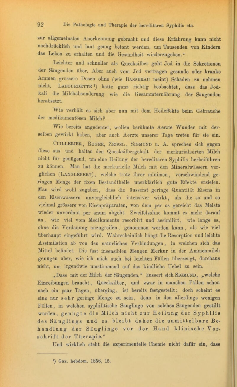 zur allgemeinsten Anerkennung gebracht und diese Erfahrung kann nicht nachdrücklich und laut genug betont werden, um Tausenden von Kindern das Leben zu erhalten und die Gesundheit wiederzugeben. Leichter und schneller als Quecksilber geht Jod in die Sekretionen der Säugenden über. Aber auch vom Jod vertragen gesunde oder kranke Ammen grössere Dosen ohne (wie Basserau meint) Schaden zu nehmen nicht. Labouedette i) hatte ganz richtig beobachtet, dass das Jod- kali die Milchabsonderung wie die Gesammternährung der Säugenden herabsetzt. Wie verhält es sich aber nun mit dem Heileffekte beim Gebrauche der medikamentösen Milch? Wie bereits angedeutet, wollen berühmte Aerzte Wunder mit der- selben gewirkt haben, aber auch Aerzte unserer Tage treten für sie ein. CüiLLERiER, Roger, Zeissl, Sigmund u. A. sprechen sich gegen diese aus und halten den Quecksilbergehalt der merkurialisirten Milch nicht für genügend, um eine Heilung der hereditären Syphilis herbeiführen zu können. Man hat die merkurielle Milch mit den Mineralwässern ver- glichen (Langlebert) , welche trotz ihrer minimen, verschwindend ge- ringen Menge der fixen Bestandtheile unerklärlich gute Effekte erzielen. Man wird wohl zugeben, dass die äusserst geringe Quantität Eisens in den Eisenwässern unvergleichlich intensiver wirkt, als die so und so vielmal grössere von Eisenpräparaten, von dem per os gereicht das Meiste wieder unverdaut per anum abgeht. Zweifelsohne kommt es mehr darauf an, wie viel vom Medikamente resorbirt und assimilirt, wie lange es, ohne die Verdauung anzugreifen, genommen werden kann, als wie viel überhaupt eingeführt wird. Wahrscheinlich hängt die Resorption und leichte Assimilation ab von den natürlichen Verbindungen, in welchen sich das Mittel befindet. Die fast insensiblen Mengen Merkur in der Ammenmilch genügen aber, wie ich mich auch bei leichten Fällen überzeugt, durchaus nicht, um irgendwie umstimmend auf das kindliche Uebel zu sein. „Dass mit der Milch der Säugenden, äussert sich Sigmund, welche Einreibungen braucht, Quecksilber, und zwar in manchen Fällen schon nach ein paar Tagen, überging, ist bereits festgestellt; doch scheint es eine nur sehr geringe Menge zu sein, denn io den allerdings wenigen Fällen, in welchen syphilitische Säuglinge von solchen Säugenden gestillt wurden, genügte die Milch nicht zur Heilung der Syphilis des Säuglings und es bleibt daher die unmittelbare Be- handlung der Säuglinge vor der Hand klinische Vor- schrift der Therapie. Und wirklich steht die experimentelle Chemie nicht dafür ein, dass ') Gaz. hebdom. 1856, 15.