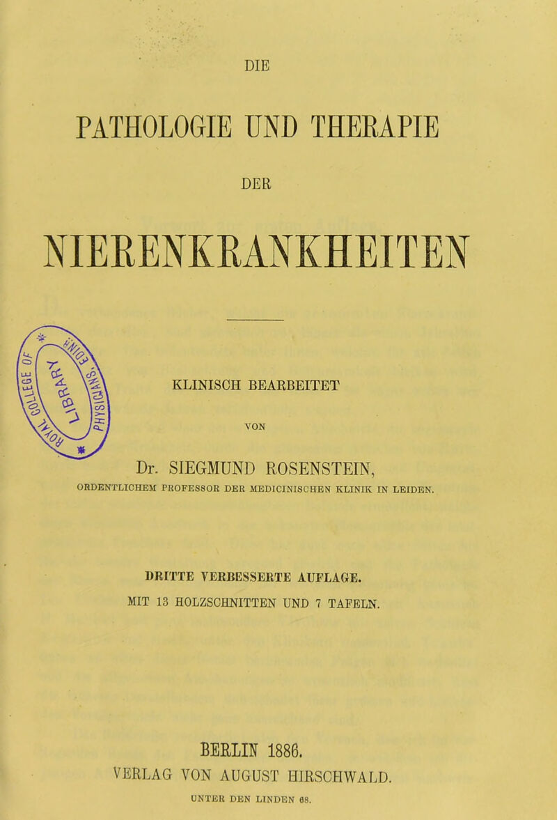 DIE PATHOLOGIE UND THERAPIE DER KLINISCH BEARBEITET VON Dr. SIEGMUND ROSENSTEIN, ORDENTLICHEM PROFESSOR DER MEDICINISCHEN KLINIK IN LEIDEN. DRITTE VERBESSERTE AUFLAGE. MIT 13 HOLZSCHNITTEN UND 7 TAFELN. BERLIN 1886. VERLAG VON AUGUST HIRSCHWALD. UNTER DEN LINDEN 08.