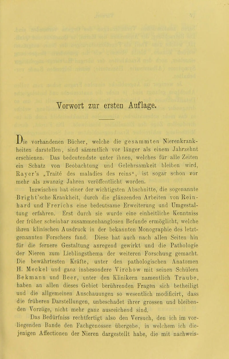 Die vorhandenen Bücher, welche die gesammten Nierenkrank- heiten darstellen, sind sämmtlich vor länger als einem Jahrzehnt erschienen. Das bedeutendste unter ihnen, welches für alle Zeiten ein Schatz von Beobachtung und Gelehrsamkeit bleiben wird, Rayer’s „Traite des maladies des reins“, ist sogar schon vor mehr als zwanzig Jahren veröffentlicht worden. Inzwischen hat einer der wichtigsten Abschnitte, die sogenannte Bright’sche Krankheit, durch die glänzenden Arbeiten von Rein- hard und Frerichs eine bedeutsame Erweiterung und Umgestal- tung erfahren. Erst durch sie wurde eine einheitliche Kenntniss der früher scheinbar zusammenhanglosen Befunde ermöglicht, welche ihren klinischen Ausdruck in der bekannten Monographie des letzt- genannten Forschers fand. Diese hat auch nach allen Seiten hin für die fernere Gestaltung anregend gewirkt und die Pathologie der Nieren zum Lieblingsthema der weiteren Forschung gemacht. Die bewährtesten Kräfte, unter den pathologischen Anatomen H. Meckel und ganz insbesondere Virchow mit seinen Schülern Be km an n und Beer, unter den Klinikern namentlich Traube, haben an allen dieses Gebiet berührenden Fragen sich betheiligt und die allgemeinen Anschauungen so wesentlich modificirt, dass die früheren Darstellungen, unbeschadet ihrer grossen und bleiben- den Vorzüge, nicht mehr ganz ausreichend sind. Das Bedürfniss rechtfertigt also den Versuch, den ich im vor- liegenden Bande den Fachgenossen übergebe, in welchem ich die- jenigen Affectionen der Nieren dargestellt habe, die mit nacliweis-