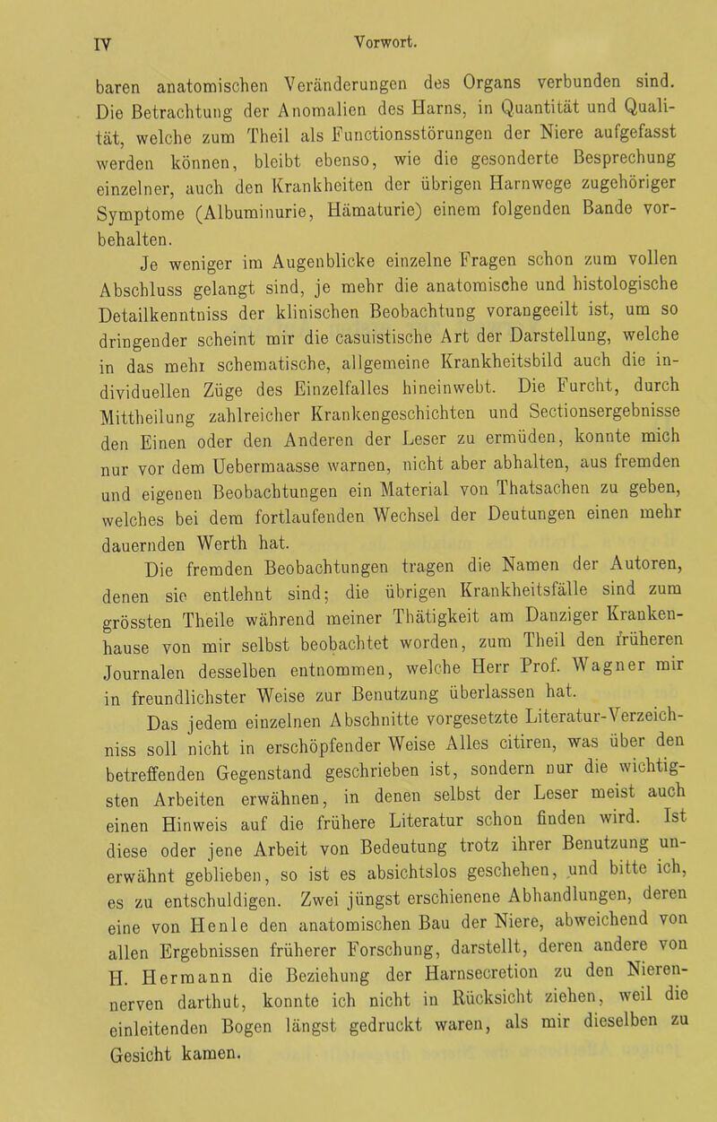 baren anatomischen Veränderungen des Organs verbunden sind. Die Betrachtung der Anomalien des Harns, in Quantität und Quali- tät, welche zum Theil als Functionsstörungen der Niere aufgefasst werden können, bleibt ebenso, wie die gesonderte Besprechung einzelner, auch den Krankheiten der übrigen Harnwege zugehöriger Symptome (Albuminurie, Hämaturie) einem folgenden Bande Vor- behalten. Je weniger im Augenblicke einzelne Fragen schon zum vollen Abschluss gelangt sind, je mehr die anatomische und histologische Detailkenntniss der klinischen Beobachtung vorangeeilt ist, um so dringender scheint mir die casuistische Art der Darstellung, welche in das mein schematische, allgemeine Krankheitsbild auch die in- dividuellen Züge des Einzelfalles hineinwebt. Die Furcht, durch Mittheilung zahlreicher Krankengeschichten und Sectionsergebnisse den Einen oder den Anderen der Leser zu ermüden, konnte mich nur vor dem Uebermaasse warnen, nicht aber abhalten, aus fremden und eigenen Beobachtungen ein Material von Thatsachen zu geben, welches bei dem fortlaufenden Wechsel der Deutungen einen mehr dauernden Werth hat. Die fremden Beobachtungen tragen die Namen dei Autoren, denen sie entlehnt sind; die übrigen Krankheitsfälle sind zum grössten Theile während meiner Thätigkeit am Danziger Kranken- hause von mir selbst beobachtet worden, zum Theil den früheren Journalen desselben entnommen, welche Herr Prof. Wagner mir in freundlichster Weise zur Benutzung überlassen hat. Das jedem einzelnen Abschnitte Vorgesetzte Literatui-Verzeich- niss soll nicht in erschöpfender Weise Alles citiren, was übei den betreffenden Gegenstand geschrieben ist, sondern nur die wichtig- sten Arbeiten erwähnen, in denen selbst der Leser meist auch einen Hinweis auf die frühere Literatur schon finden wird. Ist diese oder jene Arbeit von Bedeutung trotz ihrer Benutzung un- erwähnt geblieben, so ist es absichtslos geschehen, und bitte ich, es zu entschuldigen. Zwei jüngst erschienene Abhandlungen, deren eine von Henle den anatomischen Bau der Niere, abweichend von allen Ergebnissen früherer Forschung, darstellt, deren andere von H. Hermann die Beziehung der Harnsecretion zu den Nieien- nerven darthut, konnte ich nicht in Rücksicht ziehen, weil die einleitenden Bogen längst gedruckt waren, als mir dieselben zu Gesicht kamen.