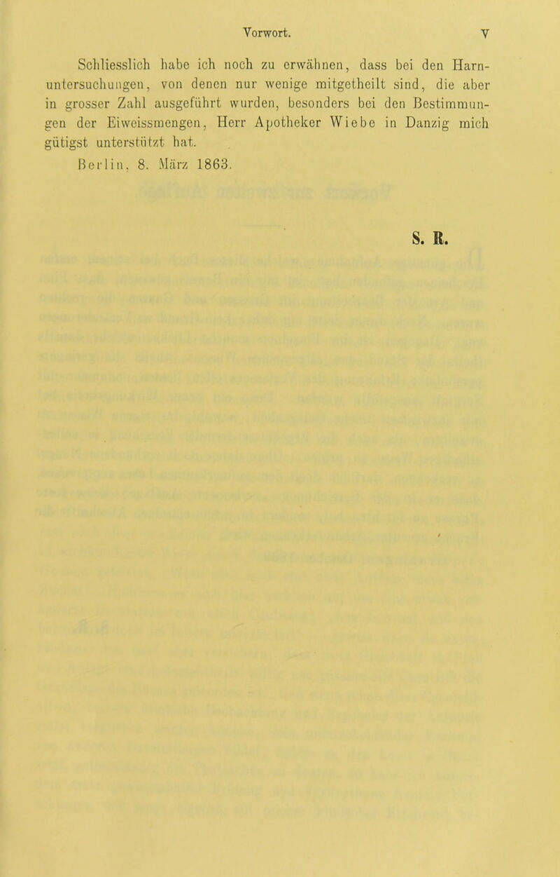 Schliesslich habe ich noch zu erwähnen, dass bei den Harn- untersuchungen, von denen nur wenige mitgethcilt sind, die aber in grosser Zahl ausgeführt wurden, besonders bei den Bestimmun- gen der Eiweissmengen, Herr Apotheker Wiebe in Danzig mich gütigst unterstützt hat. Berlin, 8. März 1863. S. R.
