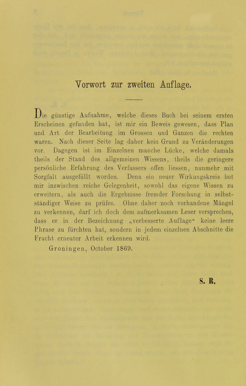 Die günstige Aufnahme, welche dieses Buch bei seinem ersten Erscheinen gefunden hat, ist mir ein Beweis gewesen, dass Plan und Art der Bearbeitung im Grossen und Ganzen die rechten waren. Nach dieser Seite lag daher kein Grund zu Veränderungen vor. Dagegen ist im Einzelnen manche Lücke, welche damals theils der Stand des allgemeinen Wissens, theils die geringere persönliche Erfahrung des Verfassers offen Hessen, nunmehr mit Sorgfalt ausgefüllt worden. Denn ein neuer Wirkungskreis bot mir inzwischen reiche Gelegenheit, sowohl das eigene Wissen zu erweitern, als auch die Ergebnisse fremder Forschung in selbst- ständiger Weise zu prüfen. Ohne daher noch vorhandene Mängel zu verkennen, darf ich doch dem aufmerksamen Leser versprechen, dass er in der Bezeichnung „verbesserte Auflage“ keine leere Phrase zu fürchten hat, sondern in jedem einzelnen Abschnitte die Frucht erneuter Arbeit erkennen wird. Groningen, October 1869.