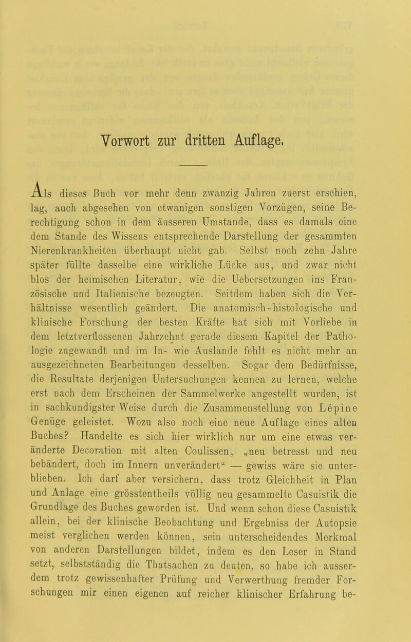 Als dieses Buch vor mehr denn zwanzig Jahren zuerst erschien, lag, auch abgesehen von etwanigen sonstigen Vorzügen, seine Be- rechtigung schon in dem äusseren Umstande, dass es damals eine dem Stande des Wissens entsprechende Darstellung der gesammten Nierenkrankheiten überhaupt nicht gab. Selbst noch zehn Jahre später füllte dasselbe eine wirkliche Lücke aus, und zwar nicht blos der heimischen Literatur, wie die Uebersetzungen ins Fran- zösische und Italienische bezeugten. Seitdem haben sich die Ver- hältnisse wesentlich geändert. Die anatomisch-histologische und klinische Forschung der besten Kräfte hat sich mit Vorliebe in dem letztverüossenen Jahrzehnt gerade diesem Kapitel der Patho- logie zugewandt und im In- wie Auslande fehlt es nicht mehr an ausgezeichneten Bearbeitungen desselben. Sogar dem Bedürfnisse, die Resultate derjenigen Untersuchungen kennen zu lernen, welche erst nach dem Frscheinen der Sammelwerke angestellt wurden, ist in sachkundigsterWeise durch die Zusammenstellung von Lepine Genüge geleistet. Wozu also noch eine neue Auflage eines alten Buches? Plandelte es sich hier wirklich nur um eine etwas ver- änderte Decoration mit alten Coulissen, „neu betresst und neu bebändert, doch im Innern unverändert“ — gewiss wäre sie unter- blieben. Ich darf aber versichern, dass trotz Gleichheit in Plan und Anlage eine grösstentheils völlig neu gesammelte Casuistik die Grundlage des Buches geworden ist. Und wenn schon diese Casuistik allein, bei der klinische Beobachtung und Ergebniss der Autopsie meist verglichen werden können, sein unterscheidendes Merkmal von anderen Darstellungen bildet, indem es den Leser in Stand setzt, selbstständig die Thatsachcn zu deuten, so habe ich ausser- dem trotz gewissenhafter Prüfung und Vervverthung fremder For- schungen mir einen eigenen auf reicher klinischer Erfahrung be-