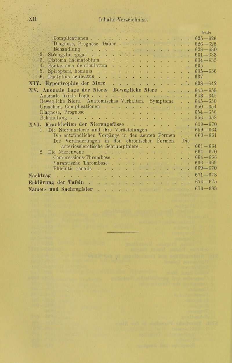 . - Seite ; Complicationen . . . 625—626 ';V... .v 's : Diagnose, Prognose, Dauer .. . . 626—628 Behandlung ...... 628—630 •••; ‘P.'-Sj Stroiigylüs gigas 631—633 ■ •..•3. Distotna häematobium 634—635 . 4t. Pentastoma denticulatum 635 5. Spiroptera hominis 635—636 ’ ,6. Üactylius aculeatus 637 XIY. Hypertrophie der Niere \ 638—642 XV. Anomale Lage der Niere. Bewegliche Niere 643 — 658 Anomale fixirte Lage 643—645 Bewegliche Niere. Anatomisches Verhalten. Symptome . . 645—650 Ursachen, Complicationen 650—654 Diagnose, Prognose 654 — 656 Behandlung 656—658 XVI. Krankheiten der Nierengefässe 659—670 1. Die Nierenarterie und ihre Verästelungen 659—664 Die entzündlichen Vorgänge in den acuten Formen . . 660 — 661 Die Veränderungen in den chronischen Formen. Die arteriosclerotische Schrumpfniere 661 —664 2. Die Nierenvene 664—670 Compressions-Thrombose 664—666 Marantische Thrombose 666—669 Phlebitis renalis 669—670 Nachtrag • . 671—673 Erklärung der Tafeln 674—675 Namen- und Sachregister 676—688