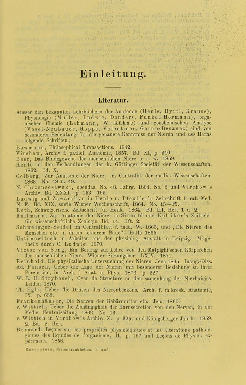 Einleitung. Literatur. Ausser den bekannten Lehrbüchern der Anatomie (Henle, Hy.rtl, Krause), Physiologie (Müller, Ludwig, Donders, Funke, Hermann), orga- nischen Chemie (Lehmann, W. Kühne) und zoochemischen Analyse (Vogel-Neubauer, Hoppe, Valentin er, Goxup-Besanez) sind von besonderer Bedeutung für die genauere Kenntniss der Nieren und des Harns folgende Schriften: Bowmann, Philosophical Transactions. 1842. Virchow, Archiv f. pathol. Anatomie, 1857. Bd. XI, p. 310. Beer, Das Bindegewebe der menschlichen Niere u. s. w. 1859. Henle in den Verhandlungen der k. Göttinger Societät der Wissenschaften, 1862. Bd. X. Colberg, Zur Anatomie der Niere, im Centralbl. der medic. Wissenschaften, 1863. No. 48 u. 49. N. Chrzonsczewski, ebendas. No. 48, Jahrg. 1864, No.'8 und Virchow’s Archiv, Bd. XXXI. p. 153—199. Ludwig und Zawarakyn in Henle u. Pfeuffer’s Zeitschrift f. rat. Med. N. F. Bd. XIX, sowie Wiener Wochenschrift, 1864. No. 13—15. Roth, Schweizerische Zeitschrift für Heilk. 1864. Bd. III, Heft 1 u. 2. K oll mann, Zur Anatomie der Niere, in Sieb old und Kolli ker?s Zeitschr. für wissenschaftliche Zoologie, Bd. 14. Hft. 2. Sch we igger-Seidel im Centralblatt f. med. W. 1863, und „Die Nieren des Menschen etc. in ihrem feinerem Baue“.' Halle 1865. Ustimowitsch in Arbeiten aus der physiolög. Anstalt in Leipzig. Mitge- theilt durch C. Ludwig, 1870. Victor von Seng, Ein Beitrag zur Lehre von den Malpighi’schen Körperchen der menschlichen Niere. Wiener Sitzungsber. LXIV. 1871. Rein hold, Die physikalische Untersuchung der Nieren Jena 1865. Inaug.-Diss. Ad. Pansch, Ueber die Lage der Nieren mit besonderer Beziehung zu ihrer Percussion, im Arch. f. Anat. u. Phys., 1876. p. 327. W. L. H. Strybosch, Over de Structurc en den samenhang der Nierbuisjes. Leiden 1870. Th. Egli, Ueber die Drüsen des Nierenbeckens. Arch. f. raikrosk. Anatomie, IX. p. 653. Frankenhäuser, Die Nerven der Gebärmutter etc. Jena 1860. v. Wittich, Ueber die Abhängigkeit der Harnsecretion von den Nerven, in der Medic. Centralzeitung, 1862. No. 13. v. Wittich in Virchow’s Archiv, X. p. 325, und Königsberger Jahrb. 1859. 2. Bd. 2. Heft. Bernard, Le^ons sur les proprietes physiologiques et les alterations patholö- giques des liquides de l’organisme, II. p. 167 und Le^ons de Physiol. ex- p6riment. 1858. K ose n st ei n , Nierenkrankheiten. II. Aull.