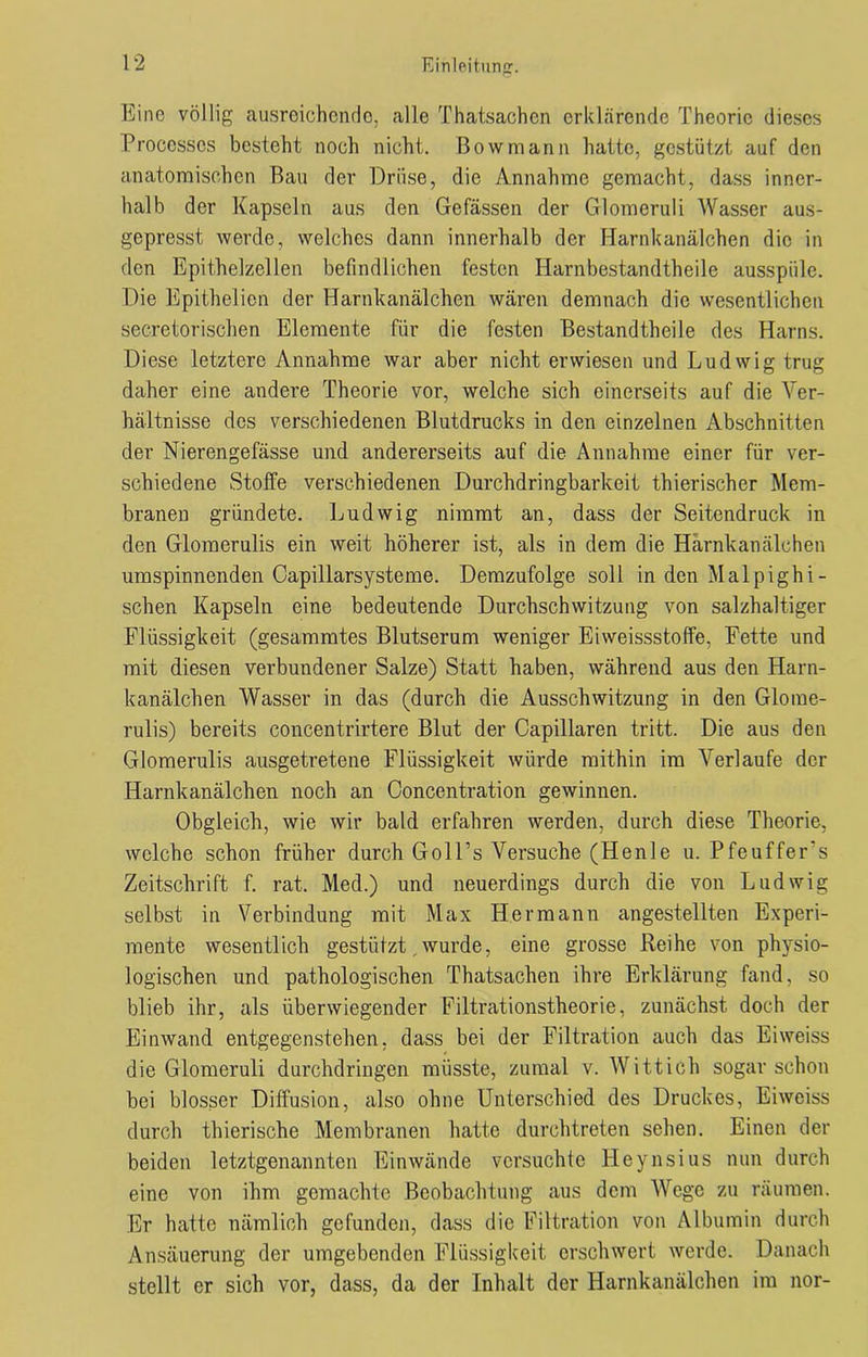 Eine völlig ausreichende, alle Thatsachen erklärende Theorie dieses Processos besteht noch nicht. Bowmann hatte, gestützt auf den anatomischen Bau der Drüse, die Annahme gemacht, dass inner- halb der Kapseln aus den Gelassen der Glomeriili Wasser aus- gepresst werde, welches dann innerhalb der Harnkanälchen die in den Epithelzellen befindlichen festen Harnbestandtheile ausspüle. Die Epithelien der Harnkanälchen wären demnach die wesentlichen secretorischen Elemente für die festen Bestandtheile des Harns. Diese letztere Annahme war aber nicht erwiesen und Ludwig trug daher eine andere Theorie vor, welche sich einerseits auf die Ver- hältnisse dos verschiedenen Blutdrucks in den einzelnen Abschnitten der Nierengefässe und andererseits auf die Annahme einer für ver- schiedene Stoffe verschiedenen Durchdringbarkeit thierischer Mem- branen gründete. Ludwig nimmt an, dass der Seitendruck in den Gloraerulis ein weit höherer ist, als in dem die Harnkanälchen umspinnenden Capillarsysteme. Demzufolge soll in den Malpighi- sehen Kapseln eine bedeutende Durchschwitzung von salzhaltiger Flüssigkeit (gesummtes Blutserum weniger Eiweissstoffe, Fette und mit diesen verbundener Salze) Statt haben, während aus den Harn- kanälchen Wasser in das (durch die Ausschwitzung in den Glome- rulis) bereits concentrirtere Blut der Capillaren tritt. Die aus den Glomerulis ausgetretene Flüssigkeit würde mithin im Verlaufe der Harnkanälchen noch an Concentration gewinnen. Obgleich, wie wir bald erfahren werden, durch diese Theorie, welche schon früher durch Goll’s Versuche (Henle u. Pfeuffer’s Zeitschrift f. rat. Med.) und neuerdings durch die von Ludwig selbst in Verbindung mit Max Hermann angestellten Experi- mente wesentlich gestützt. wurde, eine grosse Reihe von physio- logischen und pathologischen Thatsachen ihre Erklärung fand, so blieb ihr, als überwiegender Filtrationstheorie, zunächst doch der Einwand entgegenstehen, dass bei der Filtration auch das Eiweiss die Glomeruli durchdringen müsste, zumal v. Wittich sogar schon bei blosser Diffusion, also ohne Unterschied des Druckes, Eiweiss durch thierische Membranen hatte durchtreten sehen. Einen der beiden letztgenannten Einwände versuchte Heynsius nun durch eine von ihm gemachte Beobachtung aus dem Wege zu räumen. Er hatte nämlich gefunden, dass die Filtration von Albumin durch Ansäuerung der umgebenden Flüssigkeit erschwert werde. Danach stellt er sich vor, dass, da der Inhalt der Harnkanälchen im nor-