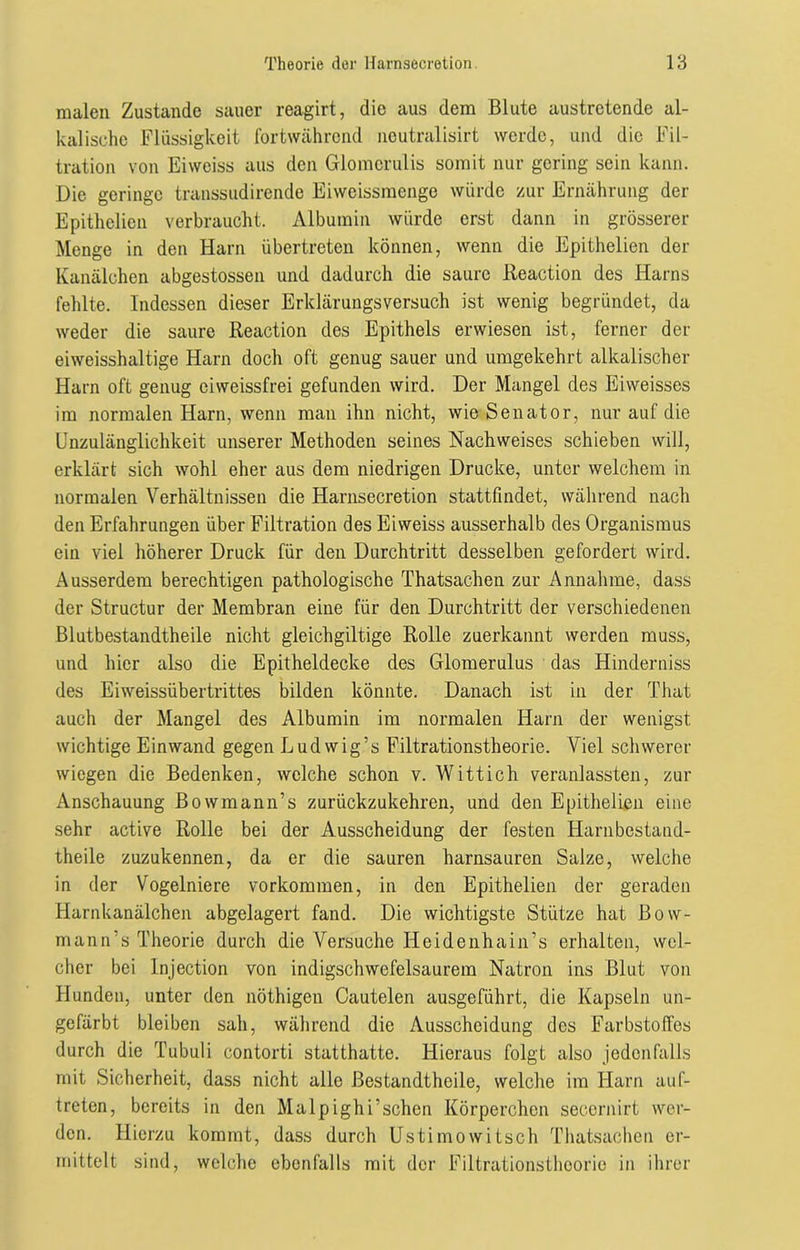malen Zustande sauer reagirt, die aus dem Blute austretende al- kalische Flüssigkeit fortwährend neutralisirt werde, und die Fil- tration von Eiwciss aus den Glomcrulis somit nur gering sein kann. Die geringe transsudirende Eiweissmenge würde zur Ernährung der Epithclien verbraucht. Albumin würde erst dann in grösserer Menge in den Harn übertreten können, wenn die Epithelien der Kanälchen abgestossen und dadurch die saure Reaction des Harns fehlte. Indessen dieser Erklärungsversuch ist wenig begründet, da weder die saure Reaction des Epithels erwiesen ist, ferner der eiweisshaltige Harn doch oft genug sauer und umgekehrt alkalischer Harn oft genug eiweissfrei gefunden wird. Der Mangel des Eiweisses im normalen Harn, wenn man ihn nicht, wie Senator, nur auf die Unzulänglichkeit unserer Methoden seines Nachweises schieben will, erklärt sich wohl eher aus dem niedrigen Drucke, unter welchem in normalen Verhältnissen die Harnsecretion stattfindet, während nach den Erfahrungen über Filtration des Eiweiss ausserhalb des Organismus ein viel höherer Druck für den Durchtritt desselben gefordert wird. Ausserdem berechtigen pathologische Thatsachen zur Annahme, dass der Structur der Membran eine für den Durchtritt der verschiedenen Blutbestandtheile nicht gleichgiltige Rolle zuerkannt werden muss, und hier also die Epitheldecke des Glomerulus das Hinderniss des Eiweissübertrittes bilden könnte. Danach ist in der That auch der Mangel des Albumin im normalen Harn der wenigst wichtige Einwand gegen Ludwig’s Filtrationstheorie. Viel schwerer wiegen die Bedenken, welche schon v. Wittich veranlassten, zur Anschauung Bowmann’s zurückzukehren, und den Epithelien eine sehr active Rolle bei der Ausscheidung der festen Harnbcstand- theile zuzukennen, da er die sauren harnsauren Salze, welche in der Vogelniere Vorkommen, in den Epithelien der geraden Harnkanälchen abgelagert fand. Die wichtigste Stütze hat Bow- mann’s Theorie durch die Versuche Iieidenhain’s erhalten, wel- cher bei Injection von indigschwefelsaurem Natron ins Blut von Hunden, unter den nöthigen Cautelen ausgeführt, die Kapseln un- gefärbt bleiben sah, während die Ausscheidung des Farbstoffes durch die Tubuli contorti statthatte. Hieraus folgt also jedenfalls mit Sicherheit, dass nicht alle ßestandtheile, welche im Harn auf- treten, bereits in den Malpighi’schcn Körperchen secernirt wer- den. Hierzu kommt, dass durch Ustimowitsch Thatsachen er- mittelt sind, welche ebenfalls mit der Filtrationstheorie in ihrer