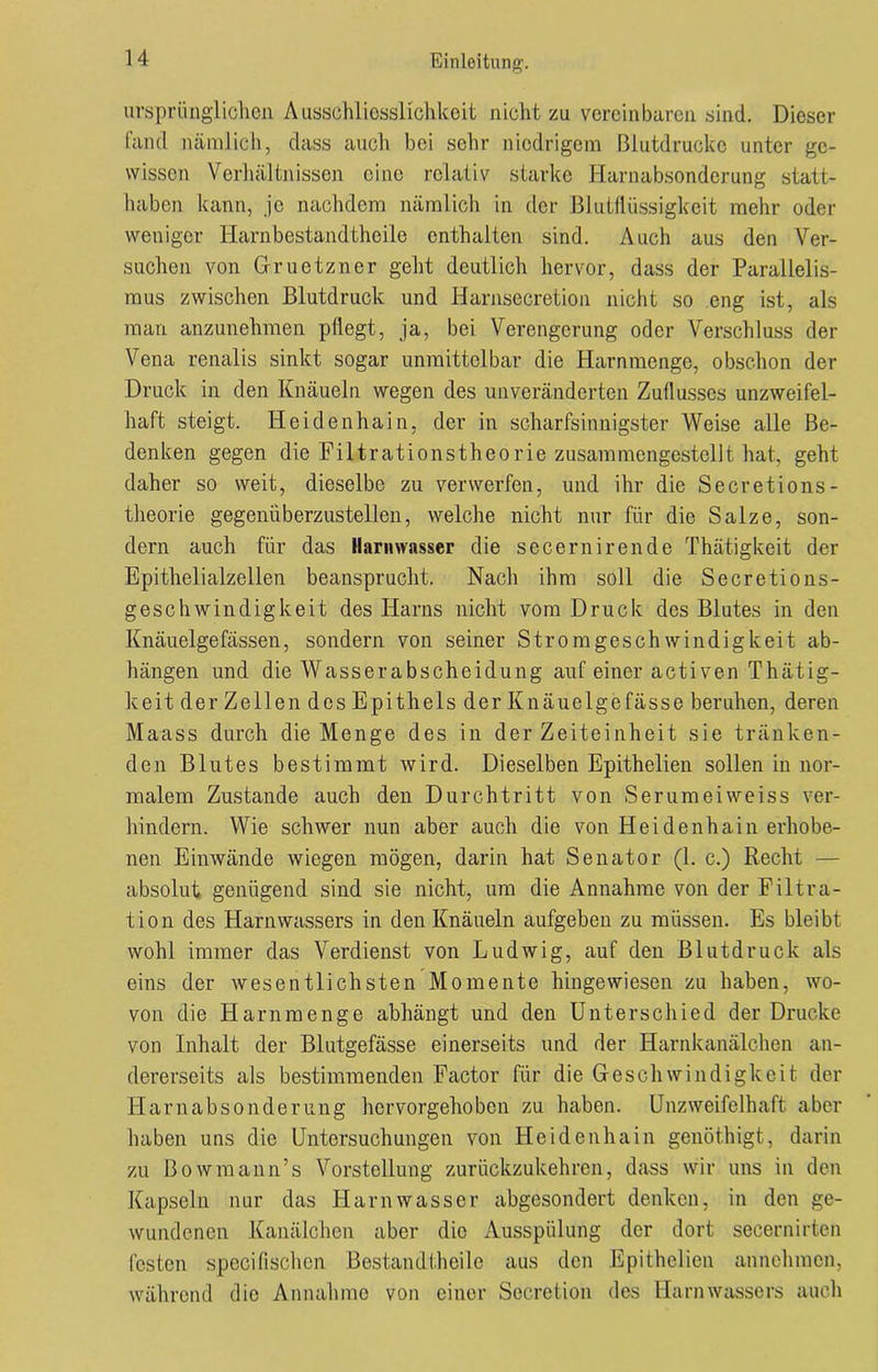 ursprünglichen Ausschliesslichkeit nicht zu vereinbaren sind. Dieser fand nämlich, dass auch bei sehr niedrigem Blutdrücke unter ge- wissen Verhältnissen eine relativ starke Harnabsonderung statt- haben kann, je nachdem nämlich in der Blutflüssigkeit mehr oder weniger Harnbestandtheile enthalten sind. Auch aus den Ver- suchen von Gruetzner geht deutlich hervor, dass der Parallelis- mus zwischen Blutdruck und Harnsecretion nicht so eng ist, als man anzunehmen pflegt, ja, bei Verengerung oder Verschluss der Vena renalis sinkt sogar unmittelbar die Harnmenge, obschon der Druck in den Knäueln wegen des unveränderten Zuflusses unzweifel- haft steigt. Heidenhain, der in scharfsinnigster Weise alle Be- denken gegen die Filtrationstheoriß zusammengestellt hat, geht daher so weit, dieselbe zu verwerfen, und ihr die Secretions- theorie gegenüberzustellen, welche nicht nur für die Salze, son- dern auch für das llarnwnsser die secernirende Thätigkeit der Epithelialzellen beansprucht. Nach ihm soll die Secretions- geschwindigkeit des Harns nicht vom Druck des Blutes in den Knäuelgefassen, sondern von seiner Stromgeschwindigkeit ab- hängen und die Wasserabscheidung auf einer activen Thätig- keit der Zellen des Epithels der Knäuelgefässe beruhen, deren Maass durch die Menge des in der Zeiteinheit sie tränken- den Blutes bestimmt wird. Dieselben Epithelien sollen in nor- malem Zustande auch den Durchtritt von Serumeiweiss ver- hindern. Wie schwer nun aber auch die von Heidenhain erhobe- nen Einwände wiegen mögen, darin hat Senator (1. c.) Recht — absolut genügend sind sie nicht, um die Annahme von der Filtra- tion des Harnwassers in den Knäueln aufgeben zu müssen. Es bleibt wohl immer das Verdienst von Ludwig, auf den Blutdruck als eins der wesentlichsten Momente hingewiesen zu haben, wo- von die Harnmenge abhängt und den Unterschied der Drucke von Inhalt der Blutgefässe einerseits und der Harnkanälchen an- dererseits als bestimmenden Factor für die Geschwindigkeit der Harnabsonderung hervorgehoben zu haben. Unzweifelhaft aber haben uns die Untersuchungen von Heidenhain genöthigt, darin zu Bowmann’s Vorstellung zurückzukehren, dass wir uns in den Kapseln nur das Harnwasser abgesondert denken, in den ge- wundenen Kanälchen aber die Ausspülung der dort secernirten festen specifischen Bestandtheile aus den Epithelien annehmen, während die Annahme von einer Secretion des Harn Wassers auch