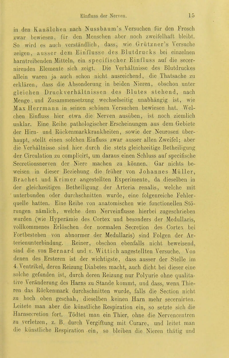in den Kanälchen nach Nussbaum’s Versuchen für den Frosch zwar bewiesen, für den Menschen aber noch zweifelhaft bleibt. So wird cs auch verständlich, dass, wie Grützner’s Versuche zeigen, ausser dem Einflüsse des Blutdrucks bei einzelnen harntreibenden Mitteln, ein spccifischer Einfluss auf die secer- nirenden Elemente sich zeigt. Die Verhältnisse des Blutdruckes allein waren ja auch schon nicht ausreichend, die Thatsache zu erklären, dass die Absonderung in beiden Nieren, obschon unter gleichen Druck Verhältnissen des Blutes stehend, nach Menge. und Zusammensetzung wechselseitig unabhängig ist, wie Max Herrmann in seinen schönen Versuchen bewiesen hat. Wel- chen Einfluss hier etwa die Nerven ausiiben, ist noch ziemlich unklar. Eine Reihe pathologischer Erscheinungen aus dem Gebiete der Hirn- und Rückenmarkkrankheiten, sowie der Neurosen über- haupt, stellt einen solchen Einfluss zwar ausser allen Zweifel; aber die Verhältnisse sind hier durch die stets gleichzeitige Betheiligung der Circulation zu complicirt, um daraus einen Schluss auf specifische Secretionsnerven der Niere machen zu können. Gar nichts be- weisen in dieser Beziehung die früher von Johannes Müller, Brächet und Krim er angestellten Experimente, da dieselben in der gleichzeitigen Betheiligung der Arteria renalis, welche mit unterbunden oder durchschnitten wurde, eine folgenreiche Fehler- quelle hatten. Eine Reihe von anatomischen wie functionellen Stö- rungen nämlich, welche dem Nerveinflusse hierbei zugeschrieben wurden (wie Hyperämie des Cortex und besonders der Medullaris, vollkommenes Erlöschen der normalen Secretion des Cortex bei Fortbestehen von abnormer der Medullaris) sind Folgen der Ar- terienunterbindung. Reiner, obschon ebenfalls nicht beweisend, sind die von Bernard und v. Wittich angestellten Versuche. Von denen des Erstercn ist der wichtigste, dass ausser der Stelle im 4. Ventrikel, deren Reizung Diabetes macht, auch dicht bei dieser eine solche gefunden ist, durch deren Reizung nur Polyurie ohne qualita- tive Veränderung des Harns zu Stande kommt, und dass, wenn Thie- ren das Rückenmark durchschnitten wurde, falls die Section nicht zu hoch oben geschah, dieselben keinen Harn mehr secernirten. Leitete man aber die künstliche Respiration ein, so setzte sich die Harnsccretion fort. Tödtet man ein Thier, ohne die Nervencentrcn zu verletzen, z. B. durch Vergiftung mit Curare, und leitet man die künstliche Respiration ein, so bleiben die Nieren thätig und