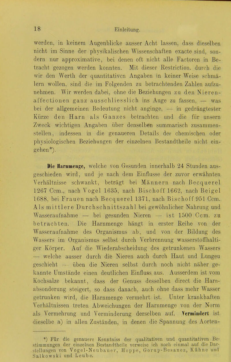 werden, in keinem Augenblicke ausser Acht lassen, dass dieselben nicht im Sinne der physikalischen Wissenschaften exacte sind, son- dern nur approximative, bei denen oft nicht alle Factoren in Be- tracht gezogen werden konnten. Mit dieser Restriction. durch die wir den Werth der quantitativen Angaben in keiner Weise schmä- lern wollen, sind die im Folgenden zu betrachtenden Zahlen aufzu- nehmen. Wir werden dabei, ohne die Beziehungen zu den Nieren- affectionen ganz ausschliesslich ins Auge zu fassen, — was bei der allgemeinen Bedeutung nicht anginge. — in gedrängtester Kürze den Harn als Ganzes betrachten und die für unsern Zweck wichtigen Angaben über denselben summarisch zusammen- stellen, indessen in die genaueren Details der chemischen oder physiologischen Beziehungen der einzelnen Bestandtheile nicht ein- gehen*). Oie llaniniengc, welche von Gesunden innerhalb 24 Stunden aus- geschieden wird, und je nach dem Einflüsse der zuvor erwähnten Verhältnisse schwankt, beträgt bei Männern nach Becquerel 1267 Ccm., nach Vogel 1635, nach Bischoff 1662, nach Beigel 1688, bei Frauen nach Becquerel 1371, nach Bischoff 951 Ccm. Als mittlere Durchschnittszahl bei gewöhnlicher Nahrung und Wasseraufnahme — hei gesunden Nieren — ist 1500 Ccm. zu betrachten. Die Harnmenge hängt in erster Reihe von der Wasseraufnahme des Organismus ab, und von der Bildung des Wassers im Organismus selbst durch Verbrennung wasserstoffhalti- ger Körper. Auf die Wiederabscheidung des getrunkenen Wassers — welche ausser durch die Nieren auch durch Haut und Lungeu geschieht üben die Nieren selbst durch noch nicht näher ge- kannte Umstände einen deutlichen Einfluss, aus. Ausserdem ist vom Kochsalze bekannt, dass der Genuss desselben direct die Harn- absonderung steigert, so dass danach, auch ohne dass mehr Wasser getrunken wird, die Harnmenge vermehrt ist. Unter krankhaften Verhältnissen treten Abweichungen der Harnmenge von der Norm als Vermehrung und Verminderung derselben auf. Vermindert ist dieselbe a) in allen Zuständen, in denen die Spannung des Aorten- *) Für die genauere Kenntniss der qualitativen und quantitativen Be- stimmungen der einzelnen Bestandtheile verweise ich noch einmal auf die Dar- .Stellungen von Vogel-Neubauer, Hoppe, Gorup-Besanez, Kühne und Sa 1 kowslei und Leube.