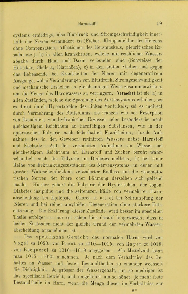 Systems erniedrigt, also Blutdruck und Stromgeschwindigkeit inner- halb der Nieren vermindert ist (Fieber, Klappenfehler des Herzens ohne Compensation, Affectionen des Herzmuskels, pleuritisches Ex- sudat etc.), b) in allen Krankheiten, welche mit reichlicher Wasser- abgabe durch Haut und Darm verbunden sind (Schweisse der Hektiker, Cholera, Diarrhöen), c) in den ersten Stadien und gegen das Lebensende bei Krankheiten der Nieren mit degenerativem Ausgange, wobei Veränderungen von Blutdruck, Stromgeschwindigkeit und mechanische Ursachen in gleichsinniger Weise Zusammenwirken, um die Menge des Harnwassers zu verringern. Vermehrt ist sie a) in allen Zuständen, welche die Spannung des Aortensystems erhöhen, sei es direct durch Hypertrophie des linken Ventrikels, sei es indirect durch Vermehrung des Blutvolums als Ganzen wie bei Resorption von Exsudaten, von hydropischen Ergüssen oder besonders bei noch gleichzeitigem Reichthum an harnfähigen Substanzen, wie in der epicritischen Polyurie nach fieberhaften Krankheiten, durch Auf- nahme des in den Geweben retinirten Wassers nebst Harnstoff und Kochsalz. Auf der vermehrten Aufnahme von Wasser bei gleichzeitigem Reichthum an Harnstoff und Zucker beruht wahr- scheinlich auch die Polyurie im Diabetes mellitus, b) bei einer Reihe von Erkrankungszuständen des Nervensystems, in denen mit grosser Wahrscheinlichkeit veränderter Einfluss auf die vasomoto- rischen Nerven der Niere oder Lähmung derselben sich geltend macht. Hierher gehört die Polyurie der Hysterischen, der sogen. Diabetes insipidus und die selteneren Fälle von vermehrter Harn- abscheidung bei Epilepsie, Chorea u. a., c) bei Schrumpfung der Nieren und bei reiner amyloider Degeneration ohne stärkere Fett- entartung. Die Erklärung dieser Zustände wird besser im speciellen Theile erfolgen — nur sei schon hier darauf hingewiesen, dass in beiden Zuständen nicht der gleiche Grund der vermehrten Wasser- abscheidung anzunehmen ist. Das specifische Gewicht des normalen Harns wird von Vogel zu 1020, von Prout zu 1010—1015, von Rayer zu 1018, von Becquerel zu 1016—1018 angegeben. Als Mittelzahl kann man 1015 —1020 annehmen. Je nach dem Verhältniss des Ge- haltes an Wasser und festen Bestandtheilcn zu einander wechselt die Dichtigkeit. Je grösser der Wassergehalt, um so niedriger ist das specifische Gewicht, und umgekehrt um so höher, je mehr feste Bestandtheile im Harn, wenn die Menge dieser im Verhältniss zur 2*