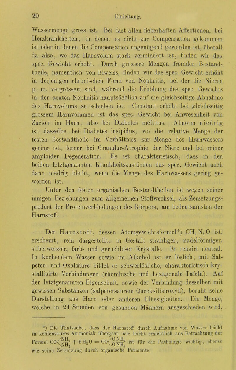 Wassermenge gross ist. Bei fast allen fieberhaften Affectionen, bei Herzkrankheiten, in denen es nicht zur Compensation gekommen ist oder in denen die Compensation ungenügend geworden ist, überall da also, wo das Harnvolum stark vermindert ist, finden wir das spec. Gewicht erhöht. Durch grössere Mengen fremder Bestand- theile, namentlich von Eiweiss, finden wir das spec. Gewicht erhöht in derjenigen chronischen Form von Nephritis, bei der die Nieren p. m. vergrössert sind, während die Erhöhung des spec. Gewichts in der acuten Nephritis hauptsächlich auf die gleichzeitige Abnahme des Harnvolums zu schieben ist. Constant erhöht bei gleichzeitig grossem Harnvolumen ist das spec. Gewicht bei Anwesenheit von Zucker im Harn, also bei Diabetes mellitus. Abnorm niedrig ist dasselbe bei Diabetes insipidus, wo die relative Menge der festen Bestandteile im Verhältniss zur Menge des Harnwassers gering ist, ferner bei Granulär-Atrophie der Niere und bei reiner amyloider Degeneration. Es ist charakteristisch, dass in den beiden letztgenannten Krankheitszuständen das spec. Gewicht auch dann niedrig bleibt, wenn die Menge des Harn wassers gering ge- worden ist. Unter den festen organischen Bestandtheilen ist wegen seiner innigen Beziehungen zum allgemeinen Stoffwechsel, als Zersetzungs- product der Proteinverbindungen des Körpers, am bedeutsamsten der Harnstoff. Der Harnstoff, dessen Atomgewichtsformel*) CH4N,0 ist, erscheint, rein dargestellt, in Gestalt strahliger, nadelförmiger, silbenveisser, färb- und geruchloser Krystalle. Er reagirt neutral. In kochendem Wasser sowie im Alkohol ist er löslich; mit Sal- peter- und Oxalsäure bildet er schwerlösliche, charakteristisch kry- stallisirte Verbindungen (rhombische und hexagonale Tafeln). Auf der letztgenannten Eigenschaft, sowie der Verbindung desselben mit gewissen Substanzen (salpetersaurem Quecksilberoxyd), beruht seine Darstellung aus Harn oder anderen Flüssigkeiten. Die Menge, welche in 24 Stunden von gesunden Männern ausgeschieden wird, *) Die Thatsache, dass der Harnstoff durch Aufnahme von Wasser leicht in kohlensaures Ammoniak übergeht, wie leicht ersichtlich aus Betrachtung der Formel CO^g2-f-2H20 = CO^q^|4 ist für die Pathologie wichtig, ebenso wie seine Zersetzung durch organische Fermente.