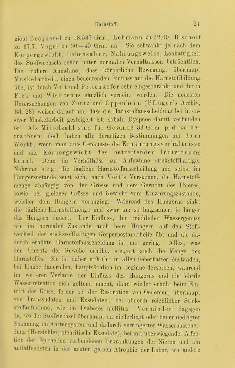 giebt Becquerel zu 18,537 Grm., Lehmann zu 32,49, Bisohoff zu 37.7. Vogel zu 30 — 40 Grm. an. Sie schwankt je nach dem Körpergewicht, Lebensalter, Nahrungsweise, Lebhaftigkeit des Stoffwechsels schon unter normalen Verhältnissen beträchtlich. Die frühere Annahme, dass körperliche Bewegung, überhaupt Muskelarbeit, einen bedeutenden Einfluss auf die Harnstoffbildung übe, ist durch Voit und Pettenkofer sehr eingeschränkt und durch Eick und Wisiicenus gänzlich verneint worden. Die neuesten Untersuchungen von Zuntz und Oppenheim (Pflügers Archiv, Bd. 23) weisen darauf hin, dass die Harnstoffausscheidung bei inten- siver Muskelarbeit gesteigert ist, sobald Dyspnoe damit verbunden ist. Als Mittelzahl sind für Gesunde 33 Grm. p. d. zu be- trachten; doch haben alle derartigen Bestimmungen nur dann Werth, wenn man aufs Genaueste die Ernährungsverhältnisse und das Körpergewicht des betreffenden Individuums kennt. Denn im Verhältniss zur Aufnahme stickstoffhaltiger Nahrung steigt die tägliche Harnstoffausscheidung und selbst im Hungerzustande zeigt sich, nach Voit’s Versuchen, die Harnstoff- menge abhängig von der Grösse und dem Gewicht des Thieres, sowie bei gleicher Grösse und Gewicht vom Ernährungszustände, welcher dem Hungern voranging. Während des Hungerns sinkt die tägliche Harnstoffmenge und zwar um so langsamer, je länger das Hungern dauert. Der Einfluss, den reichlicher Wassergenuss wie im normalen Zustande auch beim Hungern auf den Stoff- wechsel der stickstoffhaltigen Körperbestandtheile übt und die da- durch erhöhte Harnstoffausscheidung ist. nur gering. Alles, was den Umsatz der Gewebe erhöht, steigert auch die Menge des Harnstoffes. Sie ist daher erhöht in allen fieberhaften Zuständen, bei länger dauernden, hauptsächlich im Beginne derselben, während im weiteren Verlaufe der Einfluss des Hungerns und die febrile Wasserretention sich geltend macht, dann wieder erhöht beim Ein- tritt der Krise, ferner bei der Resorption von Oedemen, überhaupt von Transsudaten und Exsudaten, bei abnorm reichlicher Stick- stoffaufnahme, wie im Diabetes mellitus. Vermindert dagegen da, wo der Stoffwechsel überhaupt darniederliegt oder bei erniedrigter Spannung im Aortensystem und dadurch verringerter Wasserausschei- dung (Herzfehler, pleuritische Exsudate), bei mit überwiegender Affec- tion der Epithelien verbundenen Erkrankungen der Nieren und am auffallendsten in der acuten gelben Atrophie der Leber, wo andere