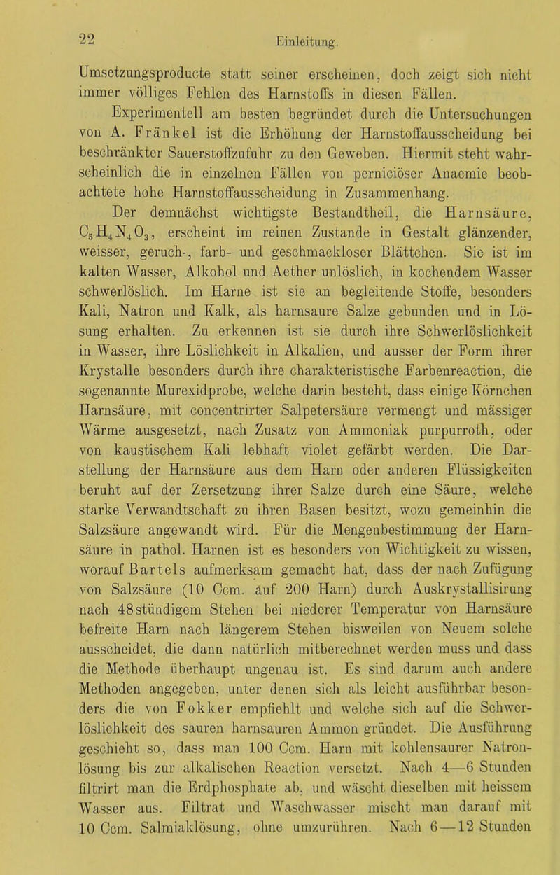 90 U u Einleitung. Umsetzungsproducte statt seiner erscheinen, doch zeigt sich nicht immer völliges Fehlen des Harnstoffs in diesen Fällen. Experimentell am besten begründet durch die Untersuchungen von A. Frankel ist die Erhöhung der Harnstoffausscheidung bei beschränkter Sauerstoffzufuhr zu den Geweben. Hiermit steht wahr- scheinlich die in einzelnen Fällen von pernieiöser Anaemie beob- achtete hohe Harnstoffausscheidung in Zusammenhang. Der demnächst wichtigste Bestandteil, die Harnsäure, C5H4N403, erscheint im reinen Zustande in Gestalt glänzender, weisser, geruch-, färb- und geschmackloser Blättchen. Sie ist im kalten Wasser, Alkohol und Aether unlöslich, in kochendem Wasser schwerlöslich. Im Harne ist sie an begleitende Stoffe, besonders Kali, Natron und Kalk, als harnsaure Salze gebunden und in Lö- sung erhalten. Zu erkennen ist sie durch ihre Schwerlöslichkeit in Wasser, ihre Löslichkeit in Alkalien, und ausser der Form ihrer Krystalle besonders durch ihre charakteristische Farbenreaction, die sogenannte Murexidprobe, welche darin besteht, dass einige Körnchen Harnsäure, mit concentrirter Salpetersäure vermengt und mässiger Wärme ausgesetzt, nach Zusatz von Ammoniak purpurroth, oder von kaustischem Kali lebhaft violet gefärbt werden. Die Dar- stellung der Harnsäure aus dem Harn oder anderen Flüssigkeiten beruht auf der Zersetzung ihrer Salze durch eine Säure, welche starke Verwandtschaft zu ihren Basen besitzt, wozu gemeinhin die Salzsäure angewandt wird. Für die Mengenbestimmung der Harn- säure in pathol. Harnen ist es besonders von Wichtigkeit zu wissen, worauf Bartels aufmerksam gemacht hat, dass der nach Zufügung von Salzsäure (10 Ccm. äuf 200 Harn) durch Auskrystallisirung nach 48stündigem Stehen bei niederer Temperatur von Harnsäure befreite Harn nach längerem Stehen bisweilen von Neuem solche ausscheidet, die dann natürlich mitberechnet werden muss und dass die Methode überhaupt ungenau ist. Es sind darum auch andere Methoden angegeben, unter denen sich als leicht ausführbar beson- ders die von Fokker empfiehlt und welche sich auf die Schwer- löslichkeit des sauren harnsauren Ammon gründet. Die Ausführung geschieht so, dass man 100 Ccm. Harn mit kohlensaurer Natron- lösung bis zur alkalischen Reaction versetzt. Nach 4—6 Stunden filtrirt man die Erdphosphate ab, und wäscht dieselben mit heissem Wasser aus. Filtrat und Waschwasser mischt man darauf mit 10 Ccm. Salmialdösung, ohne umzurühren. Nach 6 —12 Stunden