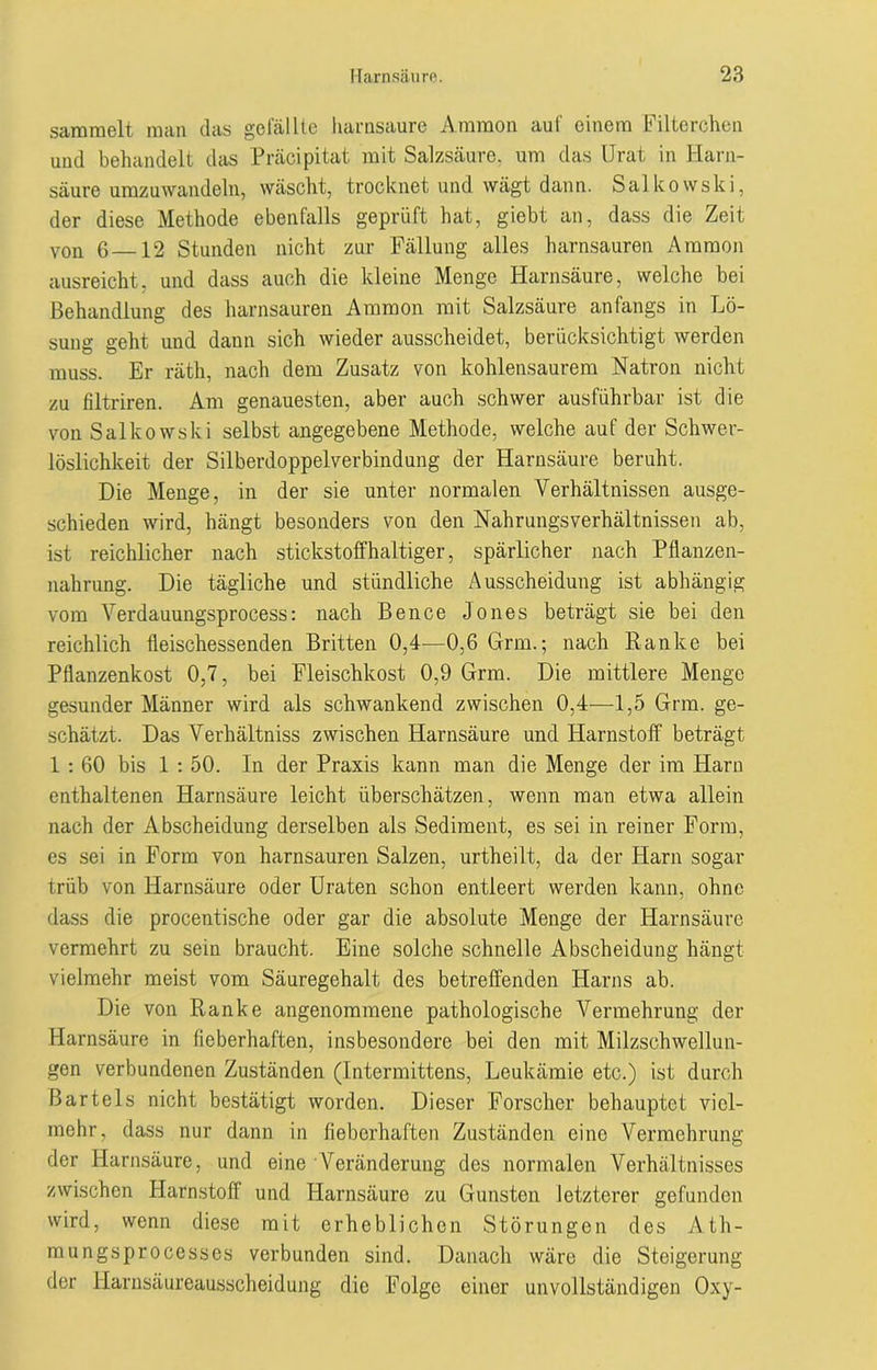 sammelt man das gefällte harnsaure Ammon auf einem Filterchen und behandelt das Präcipitat mit Salzsäure, um das Urat in Harn- säure umzuwandeln, wäscht, trocknet und wägt dann. Salkowski, der diese Methode ebenfalls geprüft hat, giebt an, dass die Zeit von 6 12 Stunden nicht zur Fällung alles harnsauren Ammon ausreicht, und dass auch die kleine Menge Harnsäure, welche bei Behandlung des harnsauren Ammon mit Salzsäure anfangs in Lö- sung geht und dann sich wieder ausscheidet, berücksichtigt werden muss. Er rätli, nach dem Zusatz von kohlensaurem Natron nicht zu filtriren. Am genauesten, aber auch schwer ausführbar ist die von Salkowski selbst angegebene Methode, welche auf der Schwer- löslichkeit der Silberdoppelverbindung der Harnsäure beruht. Die Menge, in der sie unter normalen Verhältnissen ausge- schieden wird, hängt besonders von den Nahrungsverhältnissen ab, ist reichlicher nach stickstoffhaltiger, spärlicher nach Pflanzen- nahrung. Die tägliche und stündliche Ausscheidung ist abhängig vom Verdauungsprocess: nach Bence Jones beträgt sie bei den reichlich fleischessenden Britten 0,4—0,6 Grm.; nach Ranke bei Pflanzenkost 0,7, bei Fleischkost 0,9 Grm. Die mittlere Menge gesunder Männer wird als schwankend zwischen 0,4—1,5 Grm. ge- schätzt. Das Verhältniss zwischen Harnsäure und Harnstoff beträgt 1 : 60 bis 1 : 50. In der Praxis kann man die Menge der im Harn enthaltenen Harnsäure leicht überschätzen, wenn man etwa allein nach der Abscheidung derselben als Sediment, es sei in reiner Form, es sei in Form von harnsauren Salzen, urtheilt, da der Harn sogar trüb von Harnsäure oder Uraten schon entleert werden kann, ohne dass die procentische oder gar die absolute Menge der Harnsäure vermehrt zu sein braucht. Eine solche schnelle Abscheidung hängt vielmehr meist vom Säuregehalt des betreffenden Harns ab. Die von Ranke angenommene pathologische Vermehrung der Harnsäure in fieberhaften, insbesondere bei den mit Milzschwellun- gen verbundenen Zuständen (Intermittens, Leukämie etc.) ist durch Bartels nicht bestätigt worden. Dieser Forscher behauptet viel- mehr, dass nur dann in fieberhaften Zuständen eine Vermehrung der Harnsäure, und eine Veränderung des normalen Verhältnisses zwischen Harnstoff und Harnsäure zu Gunsten letzterer gefunden wird, wenn diese mit erheblichen Störungen des Äth- mungsprocesscs verbunden sind. Danach wäre die Steigerung der Harnsäureausscheidung die Folge einer unvollständigen Oxy-