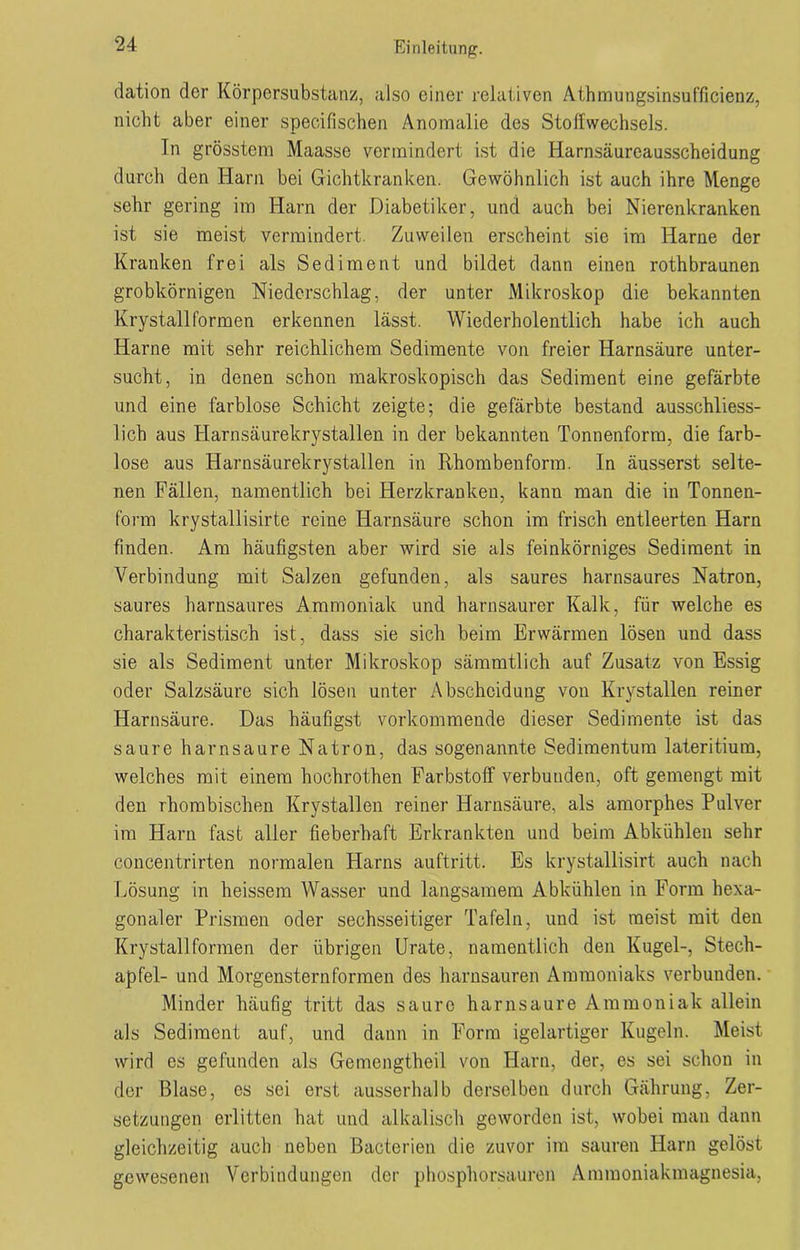 dation der Körpersubstanz, also einer relativen Athmungsinsufficienz, nicht aber einer specifischen Anomalie des Stoffwechsels. Tn grösstem Maasse vermindert ist die Harnsäureausscheidung durch den Harn bei Gichtkranken. Gewöhnlich ist auch ihre Menge sehr gering im Harn der Diabetiker, und auch bei Nierenkranken ist sie meist vermindert. Zuweilen erscheint sie im Harne der Kranken frei als Sediment und bildet dann einen rothbraunen grobkörnigen Niederschlag, der unter Mikroskop die bekannten Krystall formen erkennen lässt. Wiederholentlich habe ich auch Harne mit sehr reichlichem Sedimente von freier Harnsäure unter- sucht, in denen schon makroskopisch das Sediment eine gefärbte und eine farblose Schicht zeigte; die gefärbte bestand ausschliess- lich aus Harnsäurekrystallen in der bekannten Tonnenform, die farb- lose aus Harnsäurekrystallen in Rhombenform. In äusserst selte- nen Fällen, namentlich bei Herzkranken, kann man die in Tonnen- form krystallisirte reine Harnsäure schon im frisch entleerten Harn finden. Am häufigsten aber wird sie als feinkörniges Sediment in Verbindung mit Salzen gefunden, als saures harnsaures Natron, saures harnsaures Ammoniak und harnsaurer Kalk, für welche es charakteristisch ist, dass sie sich beim Erwärmen lösen und dass sie als Sediment unter Mikroskop sämmtlich auf Zusatz von Essig oder Salzsäure sich lösen unter Abscheidung von Krystallen reiner Harnsäure. Das häufigst vorkommende dieser Sedimente ist das saure harnsaure Natron, das sogenannte Sedimentum lateritium, welches mit einem hochrothen Farbstoff verbunden, oft gemengt mit den rhombischen Krystallen reiner Harnsäure, als amorphes Pulver im Harn fast aller fieberhaft Erkrankten und beim Abkühlen sehr concentrirten normalen Flarns auftritt. Es krystallisirt auch nach Lösung in heissem Wasser und langsamem Abkühlen in Form hexa- gonaler Prismen oder sechsseitiger Tafeln, und ist meist mit den Krystall formen der übrigen Urate, namentlich den Kugel-, Stech- apfel- und Morgenstern formen des harnsauren Ammoniaks verbunden. Minder häufig tritt das saure harnsaure Ammoniak allein als Sediment auf, und dann in Form igelartiger Kugeln. Meist wird es gefunden als Gemengtheil von Harn, der, es sei schon in der Blase, es sei erst ausserhalb derselben durch Gährung, Zer- setzungen erlitten hat und alkalisch geworden ist, wobei man dann gleichzeitig auch neben Bacterien die zuvor im sauren Harn gelöst gewesenen Verbindungen der phosphorsauren Ammoniakmagnesia,