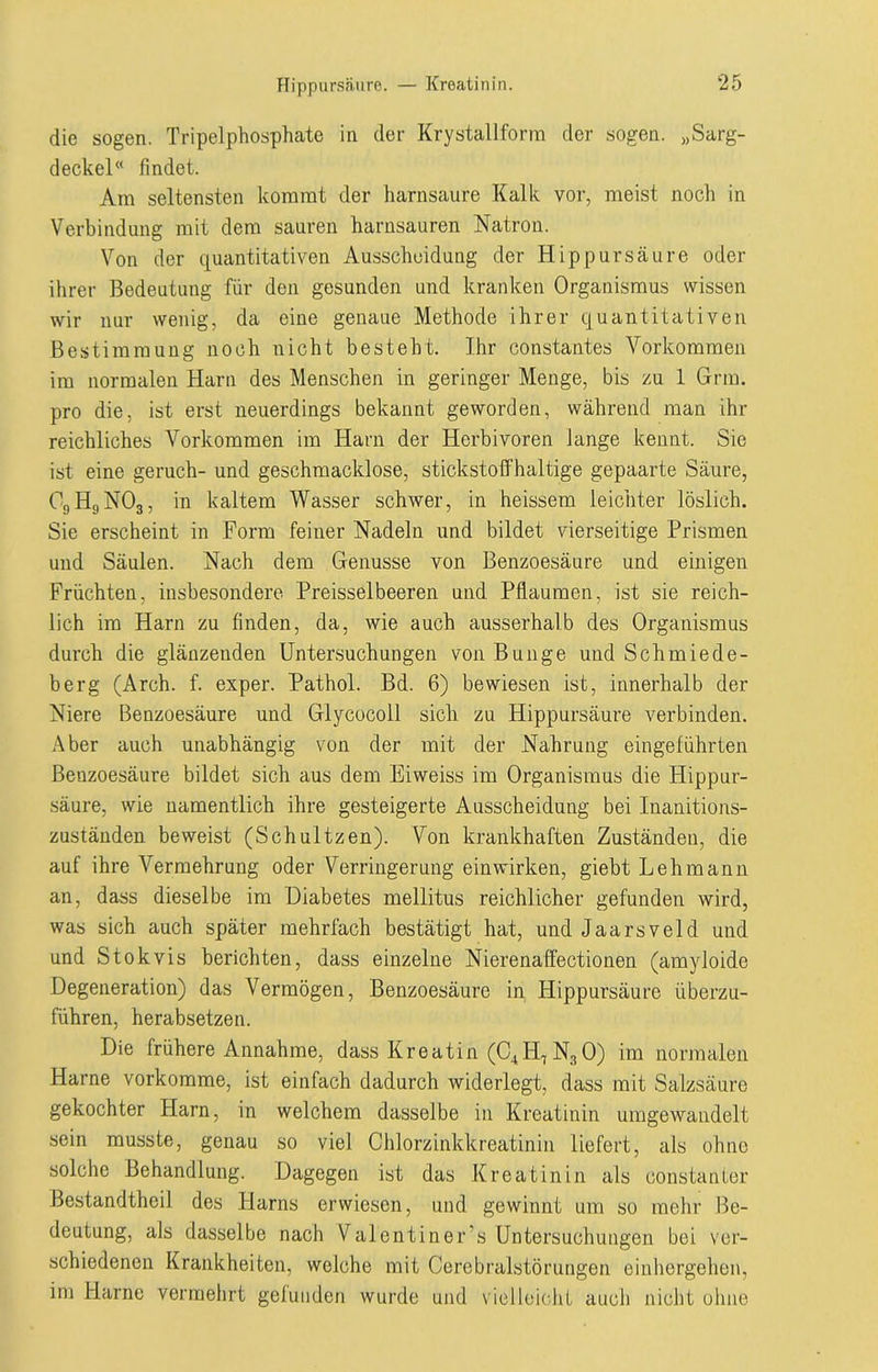 die sogen. Tripelphosphate in der Krystallforra der sogen. „Sarg- deckel« findet. Am seltensten kommt der harnsaure Kalk vor, meist noch in Verbindung mit dem sauren harnsauren Natron. Von der quantitativen Ausscheidung der Hip pursäure oder ihrer Bedeutung für den gesunden und kranken Organismus wissen wir nur wenig, da eine genaue Methode ihrer quantitativen Bestimmung noch nicht besteht. Ihr constantes Vorkommen im normalen Harn des Menschen in geringer Menge, bis zu 1 Grm. pro die, ist erst neuerdings bekannt geworden, während man ihr reichliches Vorkommen im Harn der Herbivoren lange kennt. Sic ist eine geruch- und geschmacklose, stickstoffhaltige gepaarte Säure, OgHgNOg, in kaltem Wasser schwer, in heissem leichter löslich. Sie erscheint in Form feiner Nadeln und bildet vierseitige Prismen und Säulen. Nach dem Genüsse von Benzoesäure und einigen Früchten, insbesondere Preisselbeeren und Pflaumen, ist sie reich- lich im Harn zu finden, da, wie auch ausserhalb des Organismus durch die glänzenden Untersuchungen von Bunge und Schmiede- berg (Arch. f. exper. Pathol. Bd. 6) bewiesen ist, innerhalb der Niere Benzoesäure und Glycocoll sich zu Hippursäure verbinden. Aber auch unabhängig von der mit der Nahrung eingeführten Benzoesäure bildet sich aus dem Eiweiss im Organismus die Hippur- säure, wie namentlich ihre gesteigerte Ausscheidung bei Inanitions- zuständen beweist (Schnitzen). Von krankhaften Zuständen, die auf ihre Vermehrung oder Verringerung einwirken, giebt Lehmann an, dass dieselbe im Diabetes mellitus reichlicher gefunden wird, was sich auch später mehrfach bestätigt hat, und Jaarsveld und und Stokvis berichten, dass einzelne Nierenaffectionen (amyloide Degeneration) das Vermögen, Benzoesäure in Hippursäure überzu- führen, herabsetzen. Die frühere Annahme, dass Kreatin (C4BL,NsO) im normalen Harne vorkomme, ist einfach dadurch widerlegt, dass mit Salzsäure gekochter Harn, in welchem dasselbe in Kreatinin umgewandelt sein musste, genau so viel Chlorzinkkreatinin liefert, als ohne solche Behandlung. Dagegen ist das Kreatinin als constanter Bestandtheil des Harns erwiesen, und gewinnt um so mehr Be- deutung, als dasselbe nach Valentiner’s Untersuchungen bei ver- schiedenen Krankheiten, welche mit Cerebralstörungen einhergehen, im Harne vermehrt gefunden wurde und vielleicht auch nicht ohne