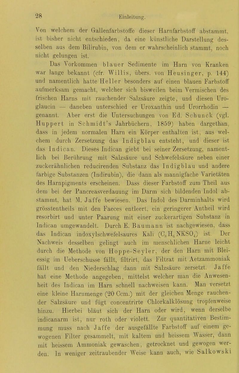 Von welchem der Gallenfarbstoffe dieser Harnfarbstoff abstammt, ist bisher nicht entschieden, da eine künstliche Darstellung des- selben aus dem Bilirubin, von dem er wahrscheinlich stammt, noch nicht gelungen ist. Das Vorkommen blauer Sedimente im Harn von Kranken war lange bekannt (cfr. Willis, übers, von Heusinger, p. 144) und namentlich hatte Heller besonders auf einen blauen Farbstoff aufmerksam gemacht, welcher sich bisweilen beim Vermischen des frischen Harns mit rauchender Salzsäure zeigte, und diesen Uro- glaucin — daneben unterschied er Uroxanthin und (Jrorrhodin — genannt. Aber erst die Untersuchungen von Ed. Schunck (vgl. Huppert in Schmidt’s Jahrbüchern, 1859) haben dargethan. dass in jedem normalen Harn ein Körper enthalten ist, aus wel- chem durch Zersetzung das Indigblau entsteht, und dieser ist das In die an. Dieses Indican giebt bei seiner Zersetzung, nament- lich bei Berührung mit Salzsäure und Schwefelsäure neben einer zuckerähnlichen reducirenden Substanz das Indigblau und andere farbige Substanzen (Indirubin), die dann als mannigfache Varietäten des Harnpigments erscheinen. Dass dieser Farbstoff zum Theil aus dem bei der Pancreasverdauung im Darm sich bildenden Indol ab- stammt, hat M. Jaffe bewiesen. Das Indol des Darminhalts wird grösstentheils mit den Faeces entleert, ein geringerer Antheil wird resorbirt und unter Paarung mit einer zuckerartigen Substanz in Indican umgewandelt. Durch E. Bau mann ist nachgewiesen, dass das Indican indoxylschwefelsaures Kali (Cs H(i NKS04) ist. Der Nachweis desselben gelingt auch im menschlichen Harne leicht durch die Methode von Hoppe-Seyler, der den Harn mit Blei- essig im Ueberschusse fällt, filtrirt, das Filtrat mit Aetzammoniak fällt und den Niederschlag dann mit Salzsäure zersetzt. Jaffe hat eine Methode angegeben, mittelst welcher man die Anwesen- heit des Indican im Harn schnell Nachweisen kann. Man versetzt eine kleine Harnmenge (20 Ccm.) mit der gleichen Menge rauchen- der Salzsäure und fügt concentrirte Chlorkalklösung tropfenweise hinzu. Hierbei bläut sich der Harn oder wird, wenn derselbe indicanarm ist, nur roth oder violett. Zur quantitativen Bestim- mung muss nach Jaffe der ausgefällte Farbstoff auf einem ge- wogenen Filter gesammelt, mit kaltem und heissem .Wasser, dann mit heissem Ammoniak gewaschen, getrocknet und gewogen wer- den. ln weniger zeitraubender Weise kann auch, wie Salkowski