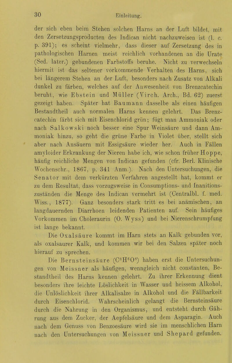 der sich eben beim Stehen solchen Harns an der Luft bildet, mit den Zersetzungsproducten des Indican nicht nachzuweisen ist (1. c. p. 391); es scheint vielmehr, dass dieser auf Zersetzung des in pathologischen Harnen meist reichlich vorhandenen an die Urate (Sed. later.) gebundenen Farbstoffs beruhe. Nicht zu verwechseln hiermit ist das seltener vorkoramende Verhalten des Harns, sich bei längerem Stehen an der Luft, besonders nach Zusatz von Alkali dunkel zu färben, welches auf der Anwesenheit von Brenzcatechin beruht, wie Ebstein und Müller (Virch. Arch., Bd. 62) zuerst gezeigt haben. Später hat Baumann dasselbe als einen häufigen Bestandteil auch normalen Harns kennen gelehrt. Das Brenz- catechin fäi'bt sich mit Eisenchlorid grün; fügt man Ammoniak oder nach Salkowski noch besser eine Spur Weinsäure und dann Am- moniak hinzu, so geht die grüne Farbe in Violet über, stellt sich aber nach Ansäuern mit Essigsäure wieder her. Auch in Fällen amvloider Erkrankung der Nieren habe ich, wie schon früher Hoppe, häufig reichliche Mengen von Indican gefunden (cfr. Bert. Klinische Wochenschr., 1867, p. 341 Anm.). Nach den Untersuchungen, die Senator mit dem verkürzten Verfahren angestellt hat, kommt er zu dem Resultat, dass vorzugsweise in Consumptions- und Inanitions- zuständen die Menge des Indican vermehrt ist (Centralbl. f. med. Wiss., 1877). Ganz besonders stark tritt es bei anämischen, an langdauernden Diarrhoen leidenden Patienten auf. Sein häufiges Vorkommen im Choleraurin (0. Wyss) und bei Nierenschrnmpfung ist lange bekannt. Die Oxalsäure kommt im Harn stets an Kalk gebunden vor, als oxalsaurer Kalk, und kommen wir bei den Salzen später noch hierauf zu sprechen. Die Bernsteinsäure (C8HR08) haben erst die Untersuchun- gen von Meissner als häufigen, wenngleich nicht constanten, Be- standteil des Harns kennen gelehrt. Zu ihrer Erkennung dient besonders ihre leichte Löslichkeit in Wasser und heissem Alkohol, die Unlöslichkeit ihrer Alkalisalze in Alkohol und die Fällbarkeit durch Eisenchlorid. Wahrscheinlich gelangt die Bernsteinsäure durch die Nahrung in den Organismus, und entsteht durch Gäh- rung aus dem Zucker, der Aepfelsäure und dem Asparagin. Auch nach dem Genuss von Benzoesäure wird sie im menschlichen Harn nach den Untersuchungen von Meissner und Shepard gefunden.