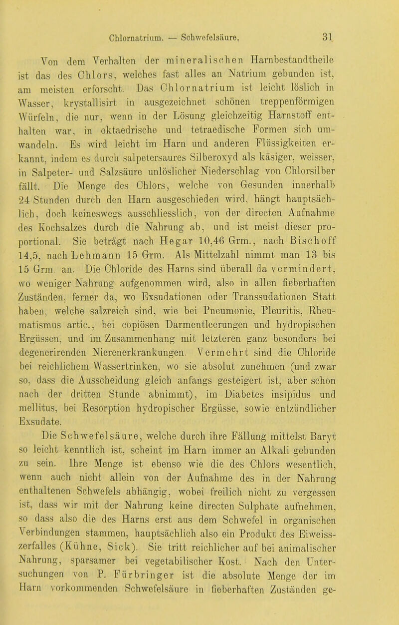 Von dem Verhalten der mineralischen Harnbestandtheile ist das des Chlors, welches fast alles an Natrium gebunden ist, am meisten erforscht. Das Chlornatrium ist leicht löslich in Wasser, krystallisirt in ausgezeichnet schönen treppenförmigen Würfeln, die nur, wenn in der Lösung gleichzeitig Harnstoff ent- halten war, in oktaedrische und tetraedische Formen sich um- wandeln. Es wird leicht im Harn und anderen Flüssigkeiten er- kannt, indem es durch salpetersaures Silberoxyd als käsiger, weisser, in Salpeter- und Salzsäure unlöslicher Niederschlag von Chlorsilber fällt. Die Menge des Chlors, welche von Gesunden innerhalb 24 Stunden durch den Harn ausgeschieden wird, hängt hauptsäch- lich. doch keineswegs ausschliesslich, von der directen Aufnahme des Kochsalzes durch die Nahrung ab, und ist meist dieser pro- portional. Sie beträgt nach Hegar 10,46 Grm., nach Bisch off 14,5, nach Lehmann 15 Grm. Als Mittelzahl nimmt man 13 bis 15 Grm. an. Die Chloride des Harns sind überall da vermindert, wo weniger Nahrung aufgenommen wird, also in allen fieberhaften Zuständen, ferner da, wo Exsudationen oder Transsudationen Statt haben, welche salzreich sind, wie bei Pneumonie, Pleuritis, Rheu- matismus artic., bei copiösen Darmentleerungen und hydropischen Ergüssen, und im Zusammenhang mit letzteren ganz besonders bei degenerirenden Nierenerkrankungen. Vermehrt sind die Chloride bei reichlichem Wassertrinken, wo sie absolut zunehmen (und zwar so, dass die Ausscheidung gleich anfangs gesteigert ist, aber schon nach der dritten Stunde abnimmt), im Diabetes insipidus und mellitus, bei Resorption hydropischer Ergüsse, sowie entzündlicher Exsudate. Die Schwefelsäure, welche durch ihre Fällung mittelst Baryt so leicht kenntlich ist, scheint im Harn immer an Alkali gebunden zu sein. Ihre Menge ist ebenso wie die des Chlors wesentlich, wenn auch nicht allein von der Aufnahme des in der Nahrung enthaltenen Schwefels abhängig, wobei freilich nicht zu vergessen ist, dass wir mit der Nahrung keine directen Sulphate aufnehmen, so dass also die des Harns erst aus dem Schwefel in organischen Verbindungen stammen, hauptsächlich also ein Produkt des Eiweiss- zerfalles (Kühne, Sick). Sie tritt reichlicher auf bei animalischer Nahrung, sparsamer bei vegetabilischer Kost. Nach den Unter- suchungen von P. Fürbringer ist die absolute Menge der im Harn vorkommenden Schwefelsäure in fieberhaften Zuständen ge-