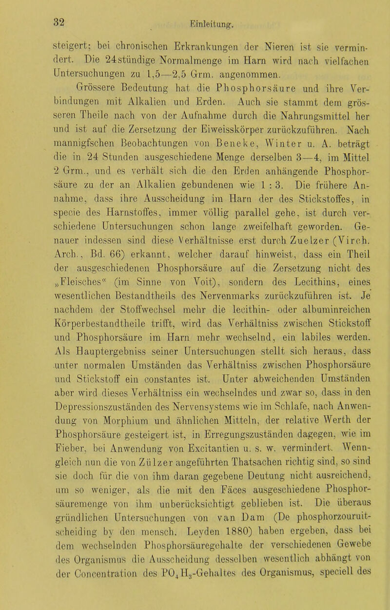 steigert; bei chronischen Erkrankungen der Nieren ist sie vermin- dert. Die 24stündige Normal menge im Harn wird nach vielfachen Untersuchungen zu L,5—2.5 Gnu. angenommen. Grössere Bedeutung hat die Phosphorsäure und ihre Ver- bindungen mit Alkalien und Erden. Auch sie stammt dem grös- seren Theile nach von der Aufnahme durch die Nahrungsmittel her und ist auf die Zersetzung der Eiweisskörper zurückzuführen. Nach mannigfschen Beobachtungen von Beneke, Winter u. A. beträgt die in 24 Stunden ausgeschiedene Menge derselben 3—4, im Mittel 2 Grm., und es verhält sich die den Erden anhängende Phosphor- säure zu der an Alkalien gebundenen wie 1 : 3. Die frühere An- nahme, dass ihre Ausscheidung im Harn der des Stickstoffes, in specie des Harnstoffes, immer völlig parallel gehe, ist durch ver- schiedene Untersuchungen schon lange zweifelhaft geworden. Ge- nauer indessen sind diese Verhältnisse erst durch Zuelzer (Virch. Arch., Bd. 66) erkannt, welcher darauf hinweist, dass ein Theil der ausgeschiedenen Phosphorsäure auf die Zersetzung nicht des „Fleisches (im Sinne von Voit), sondern des Lecithins, eines wesentlichen Bestandtheils des Nervenmarks zurückzuführen ist. Je nachdem der Stoffwechsel mehr die lecithin- oder albuminreichen Körperbestandtheile trifft, wird das Verhältniss zwischen Stickstoff und Phosphorsäure im Harn mehr wechselnd, ein labiles werden. Als Hauptergebniss seiner Untersuchungen stellt sich heraus, dass unter normalen Umständen das Verhältniss zwischen Phosphorsäure und Stickstoff ein constantes ist. Unter abweichenden Umständen aber wird dieses Verhältniss ein wechselndes und zwar so, dass in den Depressionszuständen des Nervensystems wie im Schlafe, nach Anwen- dung von Morphium und ähnlichen Mitteln, der relative Werth der Phosphorsäure gesteigert ist, in Erregungszuständen dagegen, wie im Fieber, bei Anwendung von Excitantien u. s. w. vermindert. Wenn- gleich nun die von Zülzer angeführten Thatsachen richtig sind, so sind sie doch für die von ihm daran gegebene Deutung nicht ausreichend, um so weniger, als die mit den Fäces ausgeschiedene Phosphor- säuremenge von ihm unberücksichtigt geblieben ist. Die überaus gründlichen Untersuchungen von van Dam (De phosphorzouruit- scheiding by den mensch. Leyden 1880) haben ergeben, dass bei dem wechselnden Phosphorsäuregehalte der verschiedenen Gewebe des Organismus die Ausscheidung desselben wesentlich abhängt von der Concentration des P04H3-Gehaltes des Organismus, speciell des
