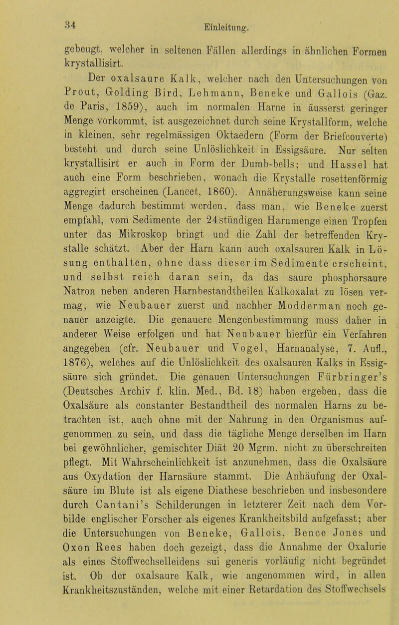 gebeugt, welcher in seltenen Fällen allerdings in ähnlichen Formen krystallisirt. Der oxalsaure Kalk, welcher nach den Untersuchungen von Prout, Golding ßird, Lehmann, Beneke und Gallois (Ga/,, de Paris, 1859), auch im normalen Harne in äusserst geringer Menge vorkommt, ist ausgezeichnet durch seine Krystallform, welche in kleinen, sehr regelmässigen Oktaedern (Form der Briefcouverte) besteht und durch seine Unlöslichkeit in Essigsäure. Nur selten krystallisirt er auch in Form der Dumb-bells; und Hassel hat auch eine Form beschrieben, wonach die Krystalle rosettenförmig aggregirt erscheinen (Lancet, 1860). Annäherungsweise kann seine Menge dadurch bestimmt werden, dass man, wie Beneke zuerst empfahl, vom Sedimente der 24stündigen Harnmenge einen Tropfen unter das Mikroskop bringt und die Zahl der betreffenden Kry- stalle schätzt. Aber der Harn kann auch oxalsauren Kalk in Lö- sung enthalten, ohne dass dieser im Sedimente erscheint, und selbst reich daran sein, da das saure phosphorsaure Natron neben anderen Harnbestandtheilen Kalkoxalat zu lösen ver- mag, wie Neubauer zuerst und nachher Modderman noch ge- nauer anzeigte. Die genauere Mengenbestimmung muss daher in anderer Weise erfolgen und hat Neubauer hierfür ein Verfahren angegeben (cfr. Neubauer und Vogel, Harnanalyse, 7. Auf!., 1876), welches auf die Unlöslichkeit des oxalsauren Kalks in Essig- säure sich gründet. Die genauen Untersuchungen Fürbringers (Deutsches Archiv f. klin. Med,, Bd. 18) haben ergeben, dass die Oxalsäure als constanter Bestandtheil des normalen Harns zu be- trachten ist, auch ohne mit der Nahrung in den Organismus auf- genommen zu sein, und dass die tägliche Menge derselben im Harn bei gewöhnlicher, gemischter Diät 20 Mgrm. nicht zu überschreiten pflegt. Mit Wahrscheinlichkeit ist anzunehmen, dass die Oxalsäure aus Oxydation der Harnsäure stammt. Die Anhäufung der Oxal- säure im Blute ist als eigene Diathese beschrieben und insbesondere durch Cantani’s Schilderungen in letzterer Zeit nach dem Vor- bilde englischer Forscher als eigenes Krankheitsbild aufgefasst; aber die Untersuchungen von Beneke, Gallois, Bence Jones und Oxon Rees haben doch gezeigt, dass die Annahme der Oxalurie als eines Stoffwechselleidens sui generis vorläufig nicht begründet ist. Ob der oxalsaure Kalk, wie angenommen wird, in allen Krankheitszuständen, welche mit einer Retardation des Stoffwechsels