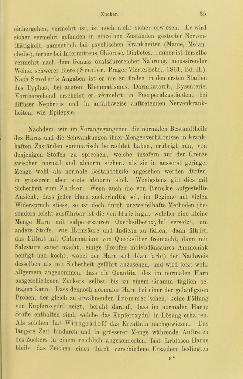 einhergehen, vermehrt ist, ist noch nicht sicher erwiesen. Er wird sicher vermehrt gefunden in einzelnen Zuständen gestörter Nerven- tätigkeit, namentlich bei psychischen Krankheiten (Manie, Melan- cholie), ferner bei lutermittens, Chlorose, Diabetes. Immer ist derselbe vermehrt nach dem Genuss oxalsäurereicher Nahrung, raoussirender Weine, schwerer Biere (Smoler, Prager Vierteljschr., 1861, Bd. II.). Nach Smoler’s Angaben ist er nie zu finden in den ersten Stadien des Typhus, bei acutem Rheumatismus, Darmkatarrh, Dysenterie. Vorübergehend erscheint er vermehrt in Puerperalzuständen, bei diffuser Nephritis und in anfallsweise auftretenden Nervenkrank- heiten, wie Epilepsie. Nachdem wir im Vorangegangenen die normalen Bestandtheile des Harns und die Schwankungen ihrer Mengenverhältnisse in krank- haften Zuständen summarisch betrachtet haben, erübrigt nun, von denjenigen Stoffen zu sprechen, welche insofern auf der Grenze zwischen normal und abnorm stehen, als sie in äusserst geringer Menge wohl als normale Bestandtheile angesehen werden dürfen, in grösserer aber stets abnorm sind. Wenigstens gilt dies mit Sicherheit vom Zucker. Wenn auch die von Brücke aufgestellte Ansicht, dass jeder Harn zuckerhaltig sei, im Beginne auf vielen Widerspruch stiess, so ist doch durch unzweifelhafte Methoden (be- sonders leicht ausführbar ist die von Huizinga, welcher eine kleine Menge Harn mit salpetersaurem Quecksilberoxydul versetzt, um andere Stoffe, wie Harnsäure und Indican zu fällen, dann filtrirt, das Filtrat mit Chlornatrium von Quecksilber freimacht, dann mit Salzsäure sauer macht, einige Tropfen molybdänsaures Ammoniak beifügt und kocht, wobei der Harn sich blau färbt) der Nachweis desselben als mit Sicherheit geführt anzusehen, und wird jetzt wohl allgemein angenommen, dass die Quantität des im normalen Harn ausgeschiedenen Zuckers selbst bis zu einem Gramm täglich be- tragen kann. Dass dennoch normaler Harn bei einer der geläufigsten Proben, der gleich zu erwähnenden Trommer’sehen, keine Fällung von Kupferoxydul zeigt, beruht darauf, dass im normalen Harne Stoffe enthalten sind, welche das Kupferoxydul in Lösung erhalten. Als solchen hat Winogradoff das Kreatinin nachgewiesen. Das längere Zeit hindurch und in grösserer Menge währende Auftreten des Zuckers in einem reichlich abgesonderten, fast farblosen Harne bleibt das Zeichen eines durch verschiedene Ursachen bedingten 3*