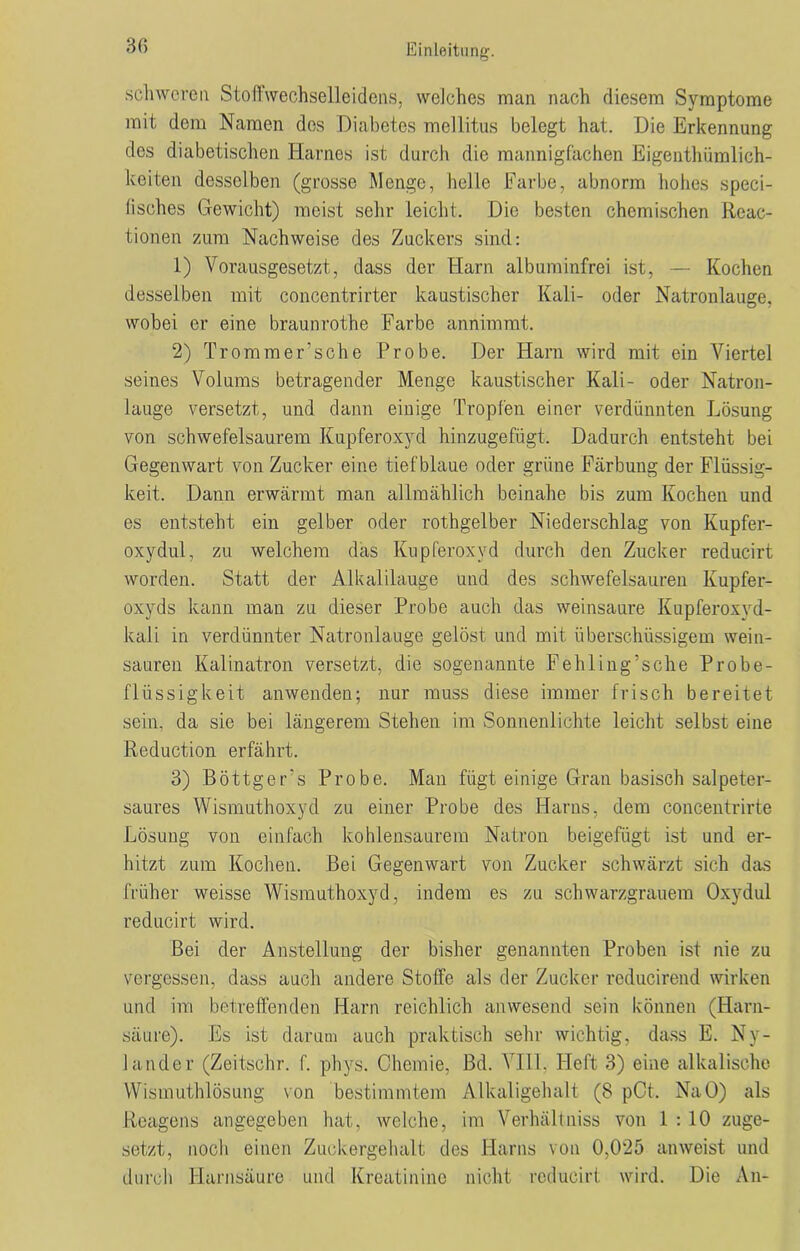 3(5 schweren Stoffwechselleidens, welches man nach diesem Symptome mit dem Namen des Diabetes mellitus belegt hat. Die Erkennung des diabetischen Harnes ist durch die mannigfachen Eigentümlich- keiten desselben (grosse Menge, belle Farbe, abnorm hohes speci- lisehes Gewicht) meist sehr leicht. Die besten chemischen Reac- tionen zum Nachweise des Zuckers sind: 1) Vorausgesetzt, dass der Harn albuminfrei ist, — Kochen desselben mit conccntrirter kaustischer Kali- oder Natronlauge, wobei er eine braunrothe Farbe annimmt. 2) Tromm er's che Probe. Der Harn wird mit ein Viertel seines Volums betragender Menge kaustischer Kali- oder Natron- lauge versetzt, und dann einige Tropfen einer verdünnten Lösung von schwefelsaurem Kupferoxyd hinzugefügt. Dadurch entsteht bei Gegenwart von Zucker eine tiefblaue oder grüne Färbung der Flüssig- keit. Dann erwärmt man allmählich beinahe bis zum Kochen und es entsteht ein gelber oder rothgelber Niederschlag von Kupfer- oxydul, zu welchem das Kupferoxyd durch den Zucker reducirt worden. Statt der Alkalilauge und des schwefelsauren Kupfer- oxyds kann man zu dieser Probe auch das weinsaure Kupferoxyd- kali in verdünnter Natronlauge gelöst und mit überschüssigem wein- sauren Kalinatron versetzt, die sogenannte Fehling’sche Probe- flüssigkeit anwenden; nur muss diese immer frisch bereitet sein, da sie bei längerem Stehen im Sonnenlichte leicht selbst eine Reduetion erfährt. 3) Böttgers Probe. Man fügt einige Gran basisch salpeter- saures Wismuthoxyd zu einer Probe des Harns, dem concentrirte Lösung von einfach kohlensaurem Natron beigefügt ist und er- hitzt zum Kochen. Bei Gegenwart von Zucker schwärzt sich das früher weisse Wismuthoxyd, indem es zu schwarzgrauem Oxydul reducirt wird. Bei der Anstellung der bisher genannten Proben ist nie zu vergessen, dass auch andere Stoffe als der Zucker reducirend wirken und im betreffenden Harn reichlich anwesend sein können (Harn- säure). Es ist darum auch praktisch sehr wichtig, dass E. Ny- lander (Zeitschr. f. phys. Chemie, Bd. VI11. Heft 3) eine alkalische Wismuthlösung von bestimmtem Alkaligehalt (8 pCt. NaO) als Reagens angegeben hat, welche, im Verhältniss von 1 : 10 zuge- setzt, noch einen Zuckergehalt des Harns von 0,025 anweist und durch Harnsäure und Kreatinine nicht reducirt wird. Die An-