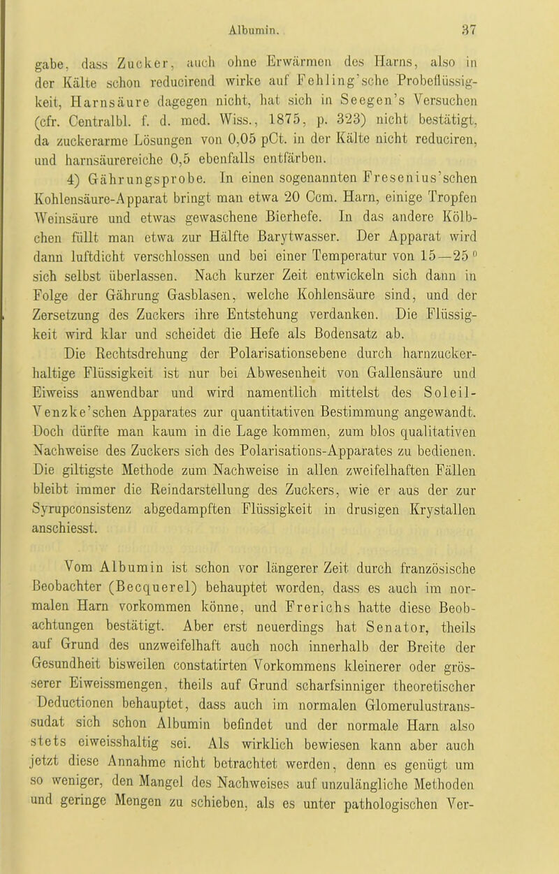 gäbe, dass Zucker, auch ohne Erwärmen des Harns, also in der Kälte schon reducirend wirke auf Fehling'sche Probeflüssig- keit, Harnsäure dagegen nicht, hat sich in Seegen’s Versuchen (cfr. Central bl. f. d. raod. Wiss., 1875, p. 323) nicht bestätigt, da zuckerarme Lösungen von 0,05 pCt. in der Kälte nicht reduciren, und harnsäurereiche 0,5 ebenfalls entfärben. 4) Gährungs probe. In einen sogenannten Fresenius’sehen Kohlensäure-Apparat bringt man etwa 20 Ccm. Harn, einige Tropfen Weinsäure und etwas gewaschene Bierhefe. In das andere Kölb- chen füllt man etwa zur Hälfte ßarytwasser. Der Apparat wird dann luftdicht verschlossen und bei einer Temperatur von 15—25 n sich selbst überlassen. Nach kurzer Zeit entwickeln sich dann in Folge der Gährung Gasblasen, welche Kohlensäure sind, und der Zersetzung des Zuckers ihre Entstehung verdanken. Die Flüssig- keit wird klar und scheidet die Hefe als Bodensatz ab. Die Rechtsdrehung der Polarisationsebene durch harnzucker- haltige Flüssigkeit ist nur hei Abwesenheit von Gallensäure und Eiweiss anwendbar und wird namentlich mittelst des Solei!- Venzke’sehen Apparates zur quantitativen Bestimmung angewandt. Doch dürfte man kaum in die Lage kommen, zum blos qualitativen Nachweise des Zuckers sich des Polarisations-Apparates zu bedienen. Die gütigste Methode zum Nachweise in allen zweifelhaften Fällen bleibt immer die Reindarstellung des Zuckers, wie er aus der zur Syrupconsistenz abgedampften Flüssigkeit in drüsigen Krystallen anschiesst. Vom Albumin ist schon vor längerer Zeit durch französische Beobachter (Becquerel) behauptet worden, dass es auch im nor- malen Harn Vorkommen könne, und Frerichs hatte diese Beob- achtungen bestätigt. Aber erst neuerdings hat Senator, theils auf Grund des unzweifelhaft auch noch innerhalb der Breite der Gesundheit bisweilen constatirten Vorkommens kleinerer oder grös- serer Eiweissmengen, theils auf Grund scharfsinniger theoretischer Deductionen behauptet, dass auch im normalen Glomerulustrans- sudat sich schon Albumin befindet und der normale Harn also stets eiweisshaltig sei. Als wirklich bewiesen kann aber auch jetzt diese Annahme nicht betrachtet werden, denn es genügt um so weniger, den Mangel des Nachweises auf unzulängliche Methoden und geringe Mengen zu schieben, als es unter pathologischen Vor-