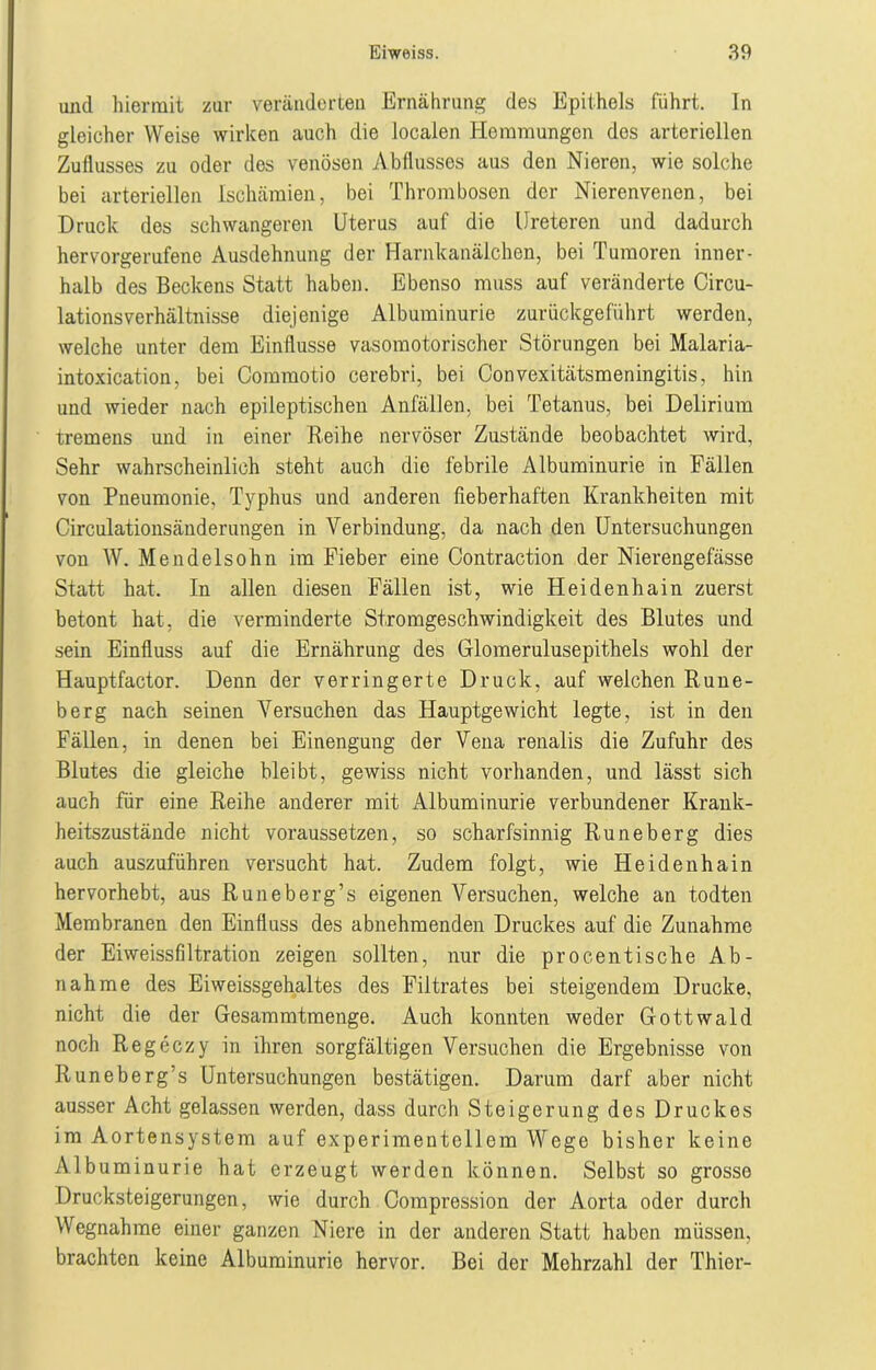 und hiermit zur veränderten Ernährung des Epithels führt. In gleicher Weise wirken auch die localen Hemmungen dos arteriellen Zuflusses zu oder des venösen Abflusses aus den Nieren, wie solche bei arteriellen Ischämien, bei Thrombosen der Nierenvenen, bei Druck des schwangeren Uterus auf die Ureteren und dadurch hervorgerufene Ausdehnung der Harnkanälchen, bei Tumoren inner- halb des Beckens Statt haben. Ebenso muss auf veränderte Circu- lationsverhältnisse diejenige Albuminurie zurückgeführt werden, welche unter dem Einflüsse vasomotorischer Störungen bei Malaria- intoxication, bei Commotio cerebri, bei Convexitätsmeningitis, hin und wieder nach epileptischen Anfällen, bei Tetanus, bei Delirium tremens und in einer Reihe nervöser Zustände beobachtet wird, Sehr wahrscheinlich steht auch die febrile Albuminurie in Fällen von Pneumonie, Typhus und anderen fieberhaften Krankheiten mit Circulationsänderungen in Verbindung, da nach den Untersuchungen von W. Mendelsohn im Fieber eine Contraction der Nierengefässe Statt hat. In allen diesen Fällen ist, wie Heidenhain zuerst betont hat, die verminderte Stromgeschwindigkeit des Blutes und sein Einfluss auf die Ernährung des Glomerulusepithels wohl der Hauptfactor. Denn der verringerte Druck, auf welchen Rune- berg nach seinen Versuchen das Hauptgewicht legte, ist in den Fällen, in denen bei Einengung der Vena renalis die Zufuhr des Blutes die gleiche bleibt, gewiss nicht vorhanden, und lässt sich auch für eine Reihe anderer mit Albuminurie verbundener Krank- heitszustände nicht voraussetzen, so scharfsinnig Runeberg dies auch auszuführen versucht hat. Zudem folgt, wie Heidenhain hervorhebt, aus Runeberg’s eigenen Versuchen, welche an todten Membranen den Einfluss des abnehmenden Druckes auf die Zunahme der Eiweissfiltration zeigen sollten, nur die procentische Ab- nahme des Eiweissgehaltes des Filtrates bei steigendem Drucke, nicht die der Gesammtmenge. Auch konnten weder Gottwald noch Regeczy in ihren sorgfältigen Versuchen die Ergebnisse von Runeberg’s Untersuchungen bestätigen. Darum darf aber nicht ausser Acht gelassen werden, dass durch Steigerung des Druckes im Aortensystem auf experimentellem Wege bisher keine Albuminurie hat erzeugt werden können. Selbst so grosse Drucksteigerungen, wie durch Compression der Aorta oder durch Wegnahme einer ganzen Niere in der anderen Statt haben müssen, brachten keine Albuminurie hervor. Bei der Mehrzahl der Thier-