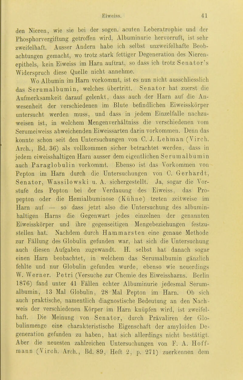 den Nieren, wie sie bei der sogen, acuten Leberatrophie und der Phosphorvergiftung getroffen wird, Albuminurie hervorruft, ist sehr zweifelhaft. Ausser Andern habe ich selbst unzweifelhafte Beob- achtungen gemacht, wo trotz stark fettiger Degeneration des Nieren- epithels, kein Eiweiss im Harn auftrat, so dass ich trotz Senator s Widerspruch diese Quelle nicht annehme. Wo Albumin im Harn vorkommt, ist es nun nicht ausschliesslich das Serumalbumin, welches Übertritt, Senator hat zuerst die Aufmerksamkeit darauf gelenkt, dass auch der Harn auf die An- wesenheit der verschiedenen im Blute befindlichen Eiweisskörper untersucht werden muss, und dass in jedem Einzelfalle nachzu- weisen ist, in welchem Mengenverhältniss die verschiedenen vom Serumeiweiss abweichenden Eiweissarten darin Vorkommen. Denn das konnte schon seit den Untersuchungen von C. J. Lehman (Virch. Arch., Bd. 36) als vollkommen sicher betrachtet werden, dass in jedem eiweisshaltigen Harn ausser dem eigentlichen Serum alb umin auch Paraglobulin vorkommt. Ebenso ist das Vorkommen von Pepton im Harn durch die Untersuchungen von C. Gerhardt, Senator, Wassilowski u. A. sichergestellt. Ja, sogar die Vor- stufe des Pepton bei der Arerdauung des Eiweiss. das Pro- pepton oder die Hemialbuminose (Kühne) treten zeitweise im Harn auf — so dass jetzt also die Untersuchung des albumin- haltigen Harns die Gegenwart jedes einzelnen der genannten Eiweisskörper und ihre gegenseitigen Mengebeziehungen festzu- stellen hat. Nachdem durch Hammarsten eine genaue Methode zur Fällung des Globulin gefunden war, hat sich die Untersuchung auch diesen Aufgaben zugewandt. H. selbst hat danach sogar einen Harn beobachtet, in welchem das Serumalbumin gänzlich fehlte und nur Globulin gefunden wurde, ebenso wie neuerdings W. Werner. Petri (Versuche zur Chemie des Eiweissharns. Berlin 1876) fand unter 41 Fällen echter Albuminurie jedesmal Serum- albumin, 13 Mal Globulin, 28 Mal Pepton im Harn. Ob sich auch praktische, namentlich diagnostische Bedeutung an den Nach • weis der verschiedenen Körper im Harn knüpfen wird, ist zweifel- haft. Die Meinung von Senator, durch Prävaliren der Glo- bulinmenge eine charakteristische Eigenschaft der amyloiden De- generation gefunden zu haben, hat sich allerdings nicht bestätigt. Aber die neuesten zahlreichen Untersuchungen von F. A. Iloff- rnann (Virch. Arch., Bd. 89, Heft 2, p. 271) zuerkennen dem