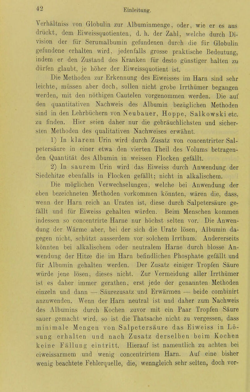 Verhält niss von Globulin zur Albuminmenge, oder, wie er es aus drückt, dem Eiweissquotienten, d. h. der Zahl, weiche durch Di- vision der für Serumalbumin gefundenen durch die für Globulin gefundene erhalten wird, jedenfalls grosse praktische Bedeutung, indem er den Zustand des Kranken für desto günstiger halten zu dürfen glaubt, je höher der Eiweissquotient ist. Die Methoden zur Erkennung des Eiweisses im Harn sind sehr leichte, müssen aber doch, sollen nicht grobe Irrthümer begangen werden, mit den nöthigen Cautelen vorgenommen werden. Die auf den quantitativen Nachweis des Albumin bezüglichen Methoden sind in den Lehrbüchern von Neubauer, Hoppe, Salkowski etc. zu finden. Hier seien daher nur die gebräuchlichsten und sicher- sten Methoden des qualitativen Nachweises erwähnt. 1) In klarem Urin wird durch Zusatz von concentrirter Sal- petersäure in einer etwa den vierten Theil des Volums betragen- den Quantität des Albumin in weissen Flocken gefällt. 2) In saurem Urin wird das Eiweiss durch Anwendung der Siedehitze ebenfalls in Flocken gefällt; nicht in alkalischem. Die möglichen Verwechselungen, weiche bei Anwendung der eben bezeichneten Methoden Vorkommen könnten, wären die, dass, wenn der Harn reich an Uraten ist, diese durch Salpetersäure ge- fällt und für Eiweiss gehalten würden. Beim Menschen kommen indessen so concentrirte Harne nur höchst selten vor. Die Anwen- dung der Wärme aber, bei der sich die Urate lösen, Albumin da- gegen nicht, schützt ausserdem vor solchem Irrthum. Andererseits könnten bei alkalischem oder neutralem Harne durch blosse An- wendung der Hitze die im Harn befindlichen Phosphate gefällt und für Albumin gehalten werden. Der Zusatz einiger Tropfen Säure würde jene lösen, dieses nicht. Zur Vermeidung aller Irrthümer ist es daher immer gerathen, erst jede der genannten Methoden einzeln und dann — Säurezusatz und Erwärmen — beide combinirt anzuwenden. Wenn der Harn neutral ist und daher zum Nachweis des Albumins durch Kochen zuvor mit ein Paar Tropfen Säure sauer gemacht wird, so ist die Thatsache nicht zu vergessen, dass minimale Mengen von Salpetersäure das Eiweiss in Lö- sung erhalten und nach Zusatz derselben beim Kochen keine Fällung ein tritt. Hierauf ist namentlich zu achten bei eiweissarmem und wenig concentrirtem Harn. Auf eine bisher wenig beachtete Fehlerquelle, die, wenngleich sehr selten, doch vor-