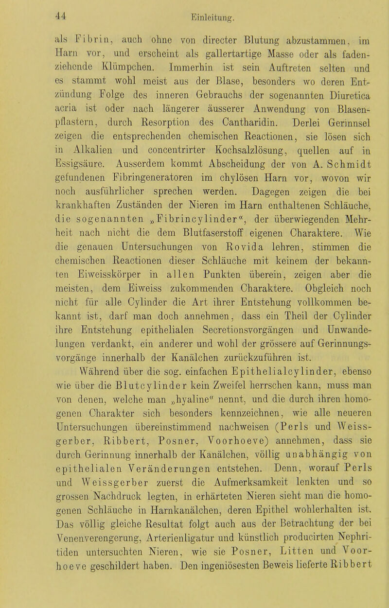 als Fibrin, auch ohne von dirccter Blutung abzustammen. im Harn vor, und erscheint als gallertartige Masse oder als faden- ziehende Klümpchen. Immerhin ist sein Auftreten selten und es stammt wohl meist aus der Blase, besonders wo deren Ent- zündung Folge des inneren Gebrauchs der sogenannten Diuretica acria ist oder nach längerer äusserer Anwendung von Blasen- pflastern, durch Resorption des Cantharidin. Derlei Gerinnsel zeigen die entsprechenden chemischen Reactionen, sie lösen sich in Alkalien und concentrirter Kochsalzlösung, quellen auf in Essigsäure. Ausserdem kommt Abscheidung der von A. Schmidt gefundenen Fibringeneratoren im chylösen Harn vor, wovon wir noch ausführlicher sprechen werden. Dagegen zeigen die bei krankhaften Zuständen der Nieren im Harn enthaltenen Schläuche, die sogenannten »Fibrincylinder«, der überwiegenden Mehr- heit nach nicht die dem Blutfaserstoff eigenen Charaktere. Wie die genauen Untersuchungen von Rovida lehren, stimmen die chemischen Reactionen dieser Schläuche mit keinem der bekann- ten Eiweisskörper in allen Punkten überein, zeigen aber die meisten, dem Eiweiss zukommenden Charaktere. Obgleich noch nicht für alle Cylinder die Art ihrer Entstehung vollkommen be- kannt ist, darf man doch annehmen, dass ein Theil der Cylinder ihre Entstehung epithelialen Secretionsvorgängen und Unwande- lungen verdankt, ein anderer und wohl der grössere auf Gerinnungs- vorgänge innerhalb der Kanälchen zurückzuführen ist. Während über die sog. einfachen Epithelialcylinder, ebenso wie über die Bluteylinder kein Zweifel herrschen kann, muss man von denen, welche man „hyaline nennt, und die durch ihren homo- genen Charakter sich besonders kennzeichnen, wie alle neueren Untersuchungen übereinstimmend nachweisen (Perls und Weiss- gerber, Ribbert, Posner, Voorhoeve) annehmen, dass sie durch Gerinnung innerhalb der Kanälchen, völlig unabhängig von epithelialen Veränderungen entstehen. Denn, worauf Perls und Weissgerber zuerst die Aufmerksamkeit lenkten und so grossen Nachdruck legten, in erhärteten Nieren sieht man die homo- genen Schläuche in Harnkanälchen, deren Epithel wohlerhalten ist. Das völlig gleiche Resultat folgt auch aus der Betrachtung der bei Venenverengerung, Arterienligatur und künstlich producirten Nephri- tiden untersuchten Nieren, wie sie Posner, Litten und Voor- hoeve geschildert haben. Den ingeniösesten Beweis lieferte Ribbert