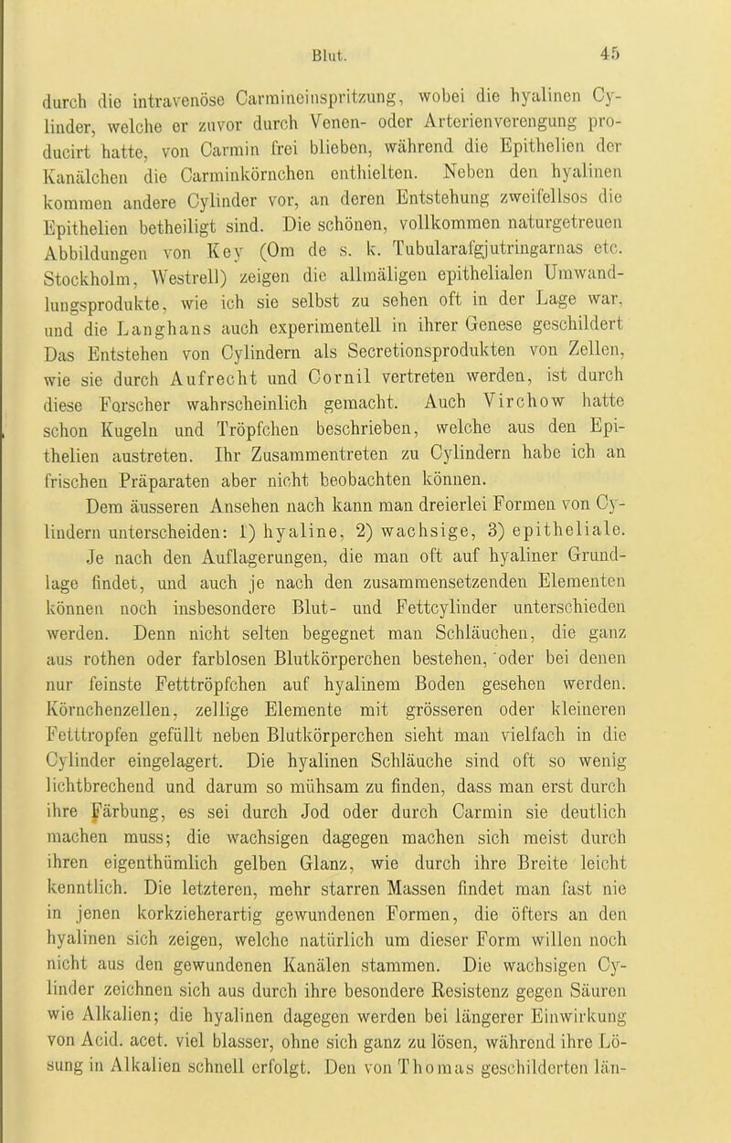 durch die intravenöse Carraineinspritzung, wobei die hyalinen Oy- linder, welche er zuvor durch Venen- oder Arterienverengung pro- ducirt hatte, von Carmin frei blieben, während die Epithelien der Kanälchen die Carrainkörnchen enthielten. Neben den hyalinen kommen andere Cylinder vor, an deren Entstehung zweifellsos die Epithelien betheiligt sind. Die schönen, vollkommen naturgetreuen Abbildungen von Key (Om de s. k. Tubularafgjutringarnas etc. Stockholm, Westreil) zeigen die allraäligen epithelialen Umwand- lungsprodukte, wie ich sie selbst zu sehen oft in der Lage war, und die Langhaus auch experimentell in ihrer Genese geschildert Das Entstehen von Cylindern als Secretionsprodukten von Zellen, wie sie durch Aufrecht und Cornil vertreten werden, ist durch diese Forscher wahrscheinlich gemacht. Auch Virchow hatte schon Kugeln und Tröpfchen beschrieben, welche aus den Epi- thelien austreten. Ihr Zusammentreten zu Cylindern habe ich an frischen Präparaten aber nicht beobachten können. Dem äusseren Ansehen nach kann man dreierlei Formen von Cy- lindern unterscheiden: 1) hyaline, 2) wachsige, 3) epitheliale. Je nach den Auflagerungen, die man oft auf hyaliner Grund- lage findet, und auch je nach den zusammensetzenden Elementen können noch insbesondere Blut- und Fettcylinder unterschieden werden. Denn nicht selten begegnet man Schläuchen, die ganz aus rothen oder farblosen Blutkörperchen bestehen, oder bei denen nur feinste Fetttröpfchen auf hyalinem Boden gesehen werden. Körnchenzellen, zeitige Elemente mit grösseren oder kleineren Fetttropfen gefüllt neben Blutkörperchen sieht man vielfach in die Cylinder eingelagert. Die hyalinen Schläuche sind oft so wenig lichtbrechend und darum so mühsam zu finden, dass man erst durch ihre Färbung, es sei durch Jod oder durch Carmin sie deutlich machen muss; die wachsigen dagegen machen sich meist durch ihren eigenthümlich gelben Glanz, wie durch ihre Breite leicht kenntlich. Die letzteren, mehr starren Massen findet man fast nie in jenen korkzieherartig gewundenen Formen, die öfters an den hyalinen sich zeigen, welche natürlich um dieser Form willen noch nicht aus den gewundenen Kanälen stammen. Die wachsigen Cy- linder zeichnen sich aus durch ihre besondere Resistenz gegen Säuren wie Alkalien; die hyalinen dagegen werden bei längerer Einwirkung von Acid. acet. viel blasser, ohne sich ganz zu lösen, während ihre Lö- sung in Alkalien schnell erfolgt. Den von Thomas geschilderten län-