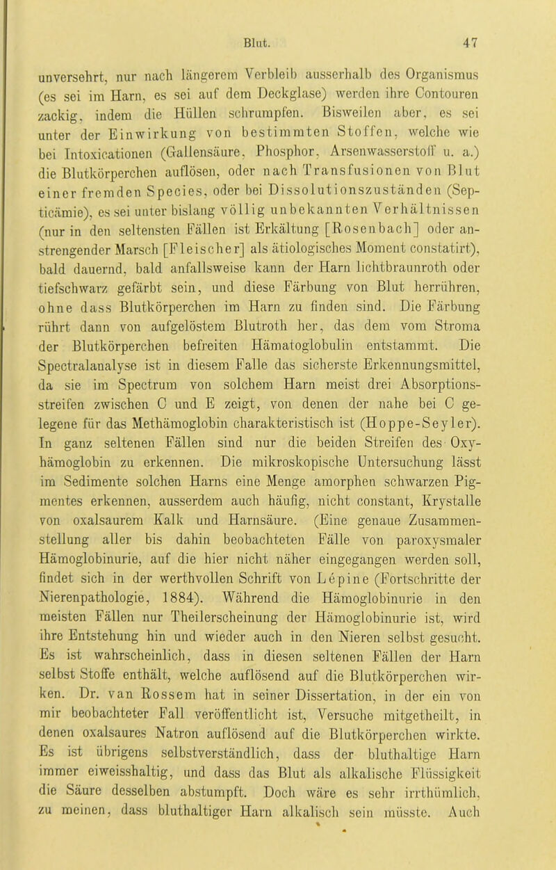 unversehrt, nur nach längerem Verbleib ausserhalb des Organismus (es sei im Harn, es sei auf dem Deckglase) werden ihre Contouren zackig, indem die Hüllen schrumpfen. Bisweilen aber, es sei unter der Einwirkung von bestimmten Stoffen, welche wie bei Intoxioationen (Gallensäure, Phosphor, Arsenwasserstoff u. a.) die Blutkörperchen auflösen, oder nach Transfusionen von Blut einer fremden Species, oder bei Dissolutionszuständen (Sep- ticämie), es sei unter bislang völlig unbekannten Verhältnissen (nur in den seltensten Fällen ist Erkältung [Rosen bach] oder an- strengender Marsch [Fleischer] als ätiologisches Moment constatirt), bald dauernd, bald anfallsweise kann der Harn lichtbraunroth oder tiefschwarz gefärbt sein, und diese Färbung von Blut herrühren, ohne dass Blutkörperchen im Harn zu finden sind. Die Färbung rührt dann von aufgelöstem Blutroth her, das dem vom Stroma der Blutkörperchen befreiten Hämatoglobulin entstammt. Die Spectralanalyse ist in diesem Falle das sicherste Erkennungsmittel, da sie im Spectrum von solchem Harn meist drei Absorptions- streifen zwischen C und E zeigt, von denen der nahe bei C ge- legene für das Methämoglobin charakteristisch ist (Hoppe-Seyl er). In ganz seltenen Fällen sind nur die beiden Streifen des Oxy- hämoglobin zu erkennen. Die mikroskopische Untersuchung lässt im Sedimente solchen Harns eine Menge amorphen schwarzen Pig- mentes erkennen, ausserdem auch häufig, nicht constant, Krystalle von oxalsaurem Kalk und Harnsäure. (Eine genaue Zusammen- stellung aller bis dahin beobachteten Fälle von paroxysmaler Hämoglobinurie, auf die hier nicht näher eingegangen werden soll, findet sich in der werthvollen Schrift von Lepine (Fortschritte der Nierenpathologie, 1884). Während die Hämoglobinurie in den meisten Fällen nur Theilerscheinung der Hämoglobinurie ist, wird ihre Entstehung hin und wieder auch in den Nieren selbst gesucht. Es ist wahrscheinlich, dass in diesen seltenen Fällen der Harn selbst Stoffe enthält, welche auflösend auf die Blutkörperchen wir- ken. Dr. van Rossem hat in seiner Dissertation, in der ein von mir beobachteter Fall veröffentlicht ist, Versuche mitgetheilt, in denen oxalsaures Natron auflösend auf die Blutkörperchen wirkte. Es ist übrigens selbstverständlich, dass der bluthaltige Harn immer eiweisshaltig, und dass das Blut als alkalische Flüssigkeit die Säure desselben abstumpft. Doch wäre es sehr irrthtimlich, zu meinen, dass bluthaltiger Harn alkalisch sein müsste. Auch