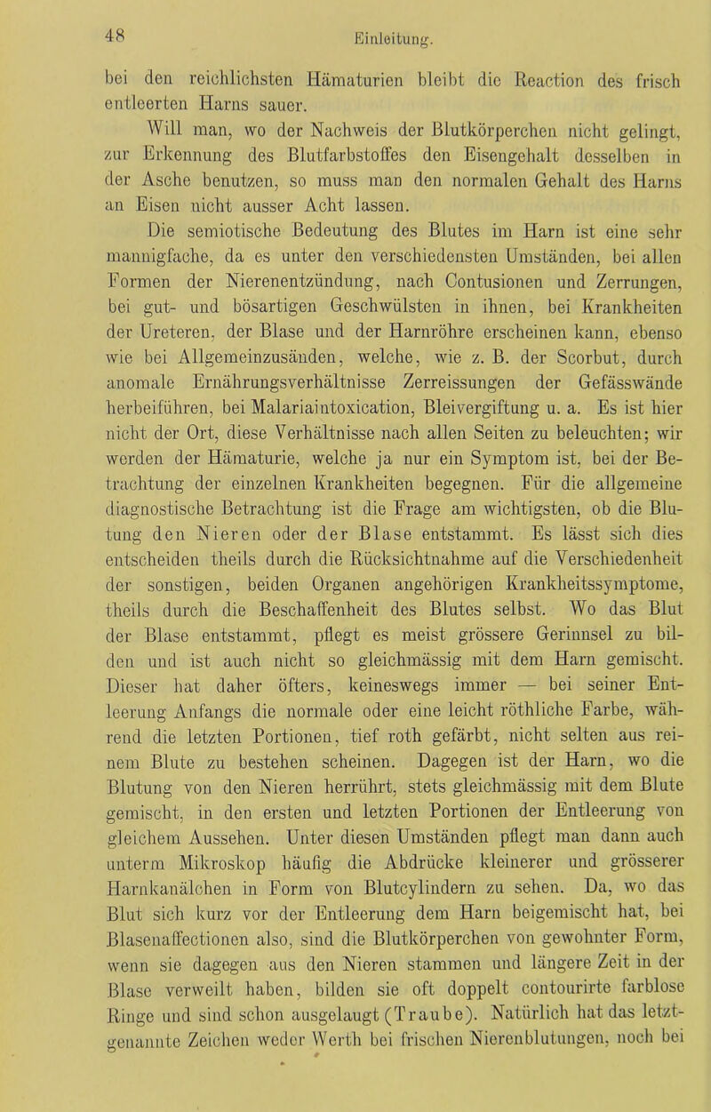bei den reichlichsten Hämaturien bleibt die Reaction des frisch entleerten Harns sauer. Will man, wo der Nachweis der Blutkörperchen nicht gelingt, zur Erkennung des Blutfarbstoffes den Eisengehalt desselben in der Asche benutzen, so muss man den normalen Gehalt des Harns an Eisen nicht ausser Acht lassen. Die semiotische Bedeutung des Blutes im Harn ist eine sehr mannigfache, da es unter den verschiedensten Umständen, bei allen Formen der Nierenentzündung, nach Contusionen und Zerrungen, bei gut- und bösartigen Geschwülsten in ihnen, bei Krankheiten der Ureteren, der Blase und der Harnröhre erscheinen kann, ebenso wie bei Allgemeinzusänden, welche, wie z. B. der Scorbut, durch anomale Ernährungsverhältnisse Zerreißungen der Gefässwände herbeiführen, bei Malariaintoxication, Bleivergiftung u. a. Es ist hier nicht der Ort, diese Verhältnisse nach allen Seiten zu beleuchten; wir werden der Hämaturie, welche ja nur ein Symptom ist, bei der Be- trachtung der einzelnen Krankheiten begegnen. Für die allgemeine diagnostische Betrachtung ist die Frage am wichtigsten, ob die Blu- tung den Nieren oder der Blase entstammt. Es lässt sich dies entscheiden theils durch die Rücksichtnahme auf die Verschiedenheit der sonstigen, beiden Organen angehörigen Krankheitssymptome, theils durch die Beschaffenheit des Blutes selbst. Wo das Blut der Blase entstammt, pflegt es meist grössere Gerinnsel zu bil- den und ist auch nicht so gleichmässig mit dem Harn gemischt. Dieser hat daher öfters, keineswegs immer — bei seiner Ent- leerung Anfangs die normale oder eine leicht röthliche Farbe, wäh- rend die letzten Portionen, tief roth gefärbt, nicht selten aus rei- nem Blute zu bestehen scheinen. Dagegen ist der Harn, wo die Blutung von den Nieren herrührt, stets gleichmässig mit dem Blute gemischt, in den ersten und letzten Portionen der Entleerung von gleichem Aussehen. Unter diesen Umständen pflegt man dann auch unterm Mikroskop häufig die Abdrücke kleinerer und grösserer Harnkanälchen in Form von Blutcylindern zu sehen. Da, wo das Blut sich kurz vor der Entleerung dem Harn beigemischt hat, bei Blasenaffectionen also, sind die Blutkörperchen von gewohnter Form, wenn sie dagegen aus den Nieren stammen und längere Zeit in der Blase verweilt haben, bilden sie oft doppelt contourirte farblose Ringe und sind schon ausgelaugt (Traube). Natürlich hat das letzt- genannte Zeichen weder Werth bei frischen Nierenblutungen, noch bei