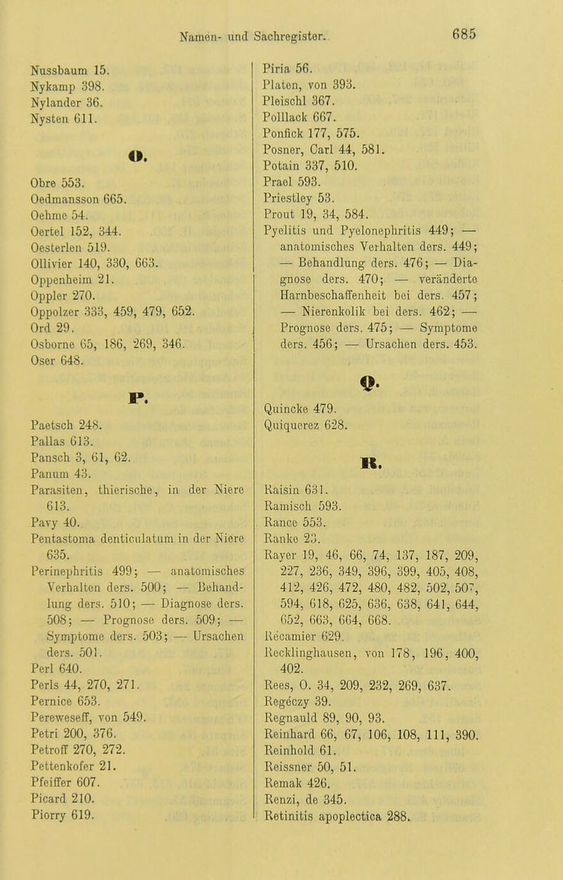 Nussbaum 15. Nykamp 398. Nylander 36. Nysten 611. O. Obre 553. Oedmansson 665. Oehme 54. Oertel 152, 344. Oesterlen 519. Ollivier 140, 330, 663. Oppenheim 21. Oppler 270. Oppolzer 333, 459, 479, 652. Ord 29. Osborne 65, 186, 269, 346. Oser 648. P. Paetsch 248. Pallas 613. Pansch 3, 61, 62. Panurn 43. Parasiten, thierische, in der Niere 613. Pavy 40. Pentastoma denticulatum in der Niere 635. Perinephritis 499; — anatomisches Verhalten ders. 500; — Behand- lung ders. 510; — Diagnose ders. 508; — Prognose ders. 509; — Symptome ders. 503; — Ursachen ders. 501. Perl 640. Perls 44, 270, 271. Pernice 653. Pereweseff, von 549. Petri 200, 376. Petroff 270, 272. Pettenkofer 21. Pfeiffer 607. Picard 210. Piorry 619. Piria 56. Platon, von 393. Pleischl 367. Polllack 667. Ponfick 177, 575. Posner, Carl 44, 581. Potain 337, 510. Prael 593. Priestley 53. Prout 19, 34, 584. Pyelitis und Pyelonephritis 449; — anatomisches Verhalten ders. 449; — Behandlung ders. 476; — Dia- gnose ders. 470; — veränderte Harnbeschaffenheit bei ders. 457; — Nierenkolik bei ders. 462; — Prognose ders. 475; — Symptome ders. 456; — Ursachen ders. 453. 9- Quincke 479. Quiquerez 628. lf, Baisin 631. Rami sch 593. Rance 553. Ranke 23. Rayer 19, 46, 66, 74, 137, 187, 209, 227, 236, 349, 396, 399, 405, 408, 412, 426, 472, 480, 482, 502, 50, 594, 618, 625, 636, 638, 641, 644, 652, 663, 664, 668. llecamier 629. Recklinghausen, von 178, 196, 400, 402. Rees, 0. 34, 209, 232, 269, 637. Regeczy 39. Regnauld 89, 90, 93. Reinhard 66, 67, 106, 108, 111, 390. Reinhold 61. Roissner 50, 51. Remak 426. Renzi, de 345. Retinitis apoplectica 288.