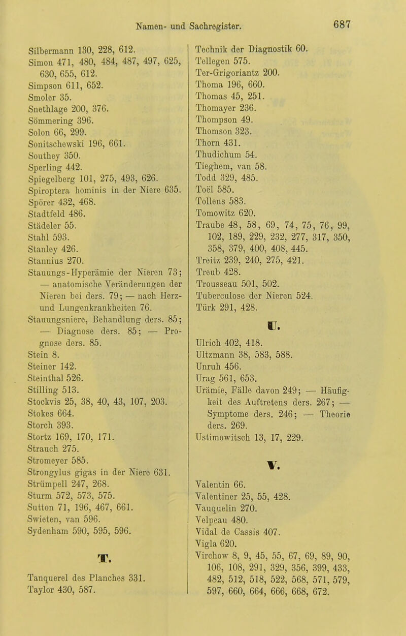 Silbermann 130, 228, 612. Simon 471, 480, 484, 487, 497, 625, 630, 655, 612. Simpson 611, 652. Smoler 35. Snethlage 200, 376. Sömmering 396. Solon 66, 299. Sonitschewski 196, 661. Southey 350. Sperling 442. Spiegelberg 101, 275, 493, 626. Spiroptera hominis in der Niere 635. Spörer 432, 468. Stadtfeld 486. Städeler 55. Stahl 593. Stanley 426. Stannius 270. Stauungs-Hyperämie der Nieren 73; — anatomische Veränderungen der Nieren bei ders. 79; — nach Herz- und Lungenkrankheiten 76. Stauungsniere, Behandlung ders. 85; — Diagnose ders. 85; — Pro- gnose ders. 85. Stein 8. Steiner 142. Steinthal 526. Stilling 513. Stockvis 25, 38, 40, 43, 107, 203. Stokes 664. Storch 393. Stortz 169, 170, 171. Strauch 275. Stromeyer 585. Strongylus gigas in der Niere 631. Strümpell 247, 268. Sturm 572, 573, 575. Sutton 71, 196, 467, 661. Swieten, van 596. Sydenham 590, 595, 596. T. Tanquerel des Planches 331. Taylor 430, 587. Technik der Diagnostik 60. Tellegen 575. Ter-Grigoriantz 200. Thoma 196, 660. Thomas 45, 251. Thomayer 236. Thompson 49. Thomson 323. Thorn 431. Thudichum 54. Tieghem, van 58. Todd 329, 485. Tool 585. Tollens 583. Tomowitz 620. Traube 48, 58, 69, 74, 75, 76, 99, 102, 189, 229, 232, 277, 317, 350, 358, 379, 400, 408, 445. Treitz 239, 240, 275, 421. Treub 428. Trousseau 501, 502. Tuberculose der Nieren 524. Türk 291, 428. U. Ulrich 402, 418. Ultzmann 38, 583, 588. Unruh 456. Urag 561, 653. Urämie, Fälle davon 249; — Häufig- keit des Auftretens ders. 267; — Symptome ders. 246; — Theorie ders. 269. Ustimowitscli 13, 17, 229. V. Valentin 66. Valentiner 25, 55, 428. Vauquelin 270. Velpeau 480. Vidal de Cassis 407. Vigla 620. Virchow 8, 9, 45, 55, 67, 69, 89, 90, 106, 108, 291, 329, 356, 399, 433, 482, 512, 518, 522, 568, 571,579, 597, 660, 664, 666, 668, 672.