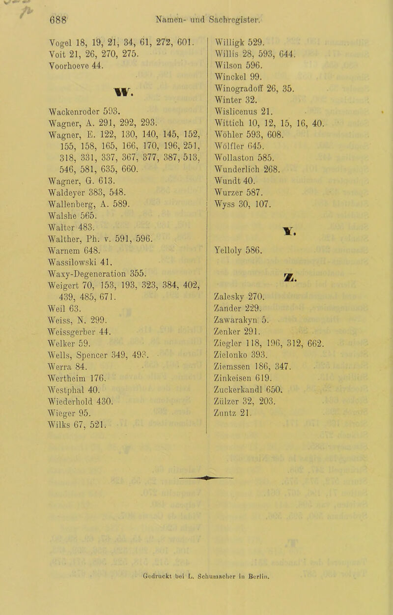 Vogel 18, 19, 21, 34, 61, 272, 601. Voit 21, 26, 270, 275. Voorhoeve 44. w. Wackonroder 593. Wagner, A. 291, 292, 293. Wagner, E. 122, 130, 140, 145, 152, 155, 158, 165, 166, 170, 196, 251, 318, 331, 337, 367, 377, 387, 513, 546, 581, 635, 660. Wagner, G. 613. Waldeyer 383, 548. Wallenberg, A. 589. Walshe 565. Walter 483. Walther, Ph. v. 591, 596. Warnern 648. Wassilowski 41. Waxy-Degeneration 355. Weigert 70, 153, 193, 323, 384, 402, 439, 485, 671. Weil 63. Weiss, N. 299. Weissgerber 44. Welker 59. Wells, Spencer 349, 493. Werra 84. Wertheim 176. Westphal 40. Wiederhold 430. Wieger 95. Wilks 67, 521. Willigk 529. Willis 28, 593, 644. Wilson 596. Winckel 99. WinogradoIT 26, 35. Winter 32. Wislicenus 21. Wittich 10, 12, 15, 16, 40. Wöhler 593, 608. Wölfler 645. Wollaston 585. Wunderlich 268. Wundt 40. Wurzer 587. Wyss 30, 107. V. Yelloly 586. K. Zalesky 270. Zander 229. Zawarakyn 5. Zenker 291. Ziegler 118, 196, 312, 662. Zielonko 393. Ziemssen 186, 347. Zinkeisen 619. Zuckerkandl 650. Zülzer 32, 203. Zuntz 21. Gedruckt bei L. Schumacher in Berlin.