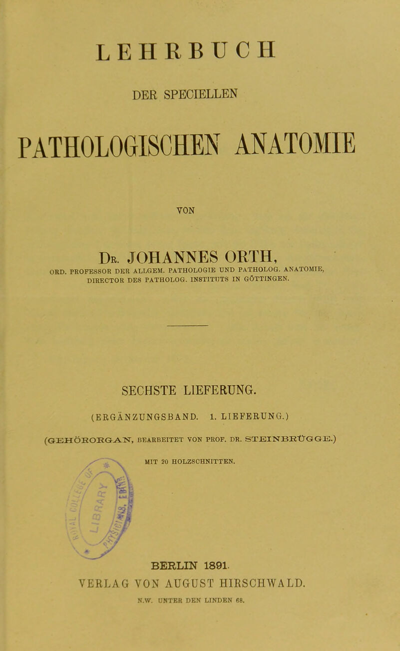 LEHRBUCH DER SPECIELLEN PATHOLOGISCHEN ANATOMIE YON Dr. JOHANNES ORTH, ORD. PROFESSOR DER ALLGEM. PATHOLOGIE UND PATHOLOG. ANATOMIE, DIRECTOR DES PATHOLOG. INSTITUTS IN GÖTTINGEN. SECHSTE LIEFERUNG. (ERGÄNZUNGSBAND. 1. LIEFERUNG.) (GEHÖRORGAN, BEARBEITET VON PROF. DR. STJEINBRtlGQIS.) MIT 20 HOLZSCHNITTEN. BERLIN 1891. VERLAG VON AUGUST HIRSCHWALD. N.W. UNTER DEN LINDEN 68.