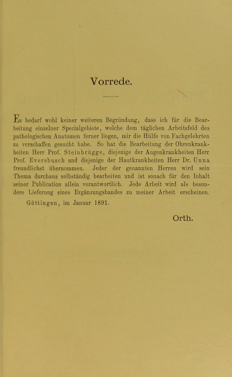 Vorrede. Es bedarf wohl keiner weiteren Begründung, dass ich für die Bear- beitung einzelner Special gebiete, welche dem täglichen Arbeitsfeld des pathologischen Anatomen ferner liegen, mir die Hülfe von Fachgelehrten zu verschaffen gesucht habe. So hat die Bearbeitung der Ohrenkrank- heiten Herr Prof. Steinbrügge, diejenige der Augenkrankheiten Herr Prof. Eversbusch und diejenige der Hautkrankheiten Herr Dr. Unna freundlichst übernommen. Jeder der genannten Herren wird sein Thema durchaus selbständig bearbeiten und ist sonach für den Inhalt seiner Publication allein verantwortlich. Jede Arbeit -wird als beson- dere Lieferung eines Ergänzungsbandes zu meiner Arbeit erscheinen. Göttingen, im Januar 1891. Orth.