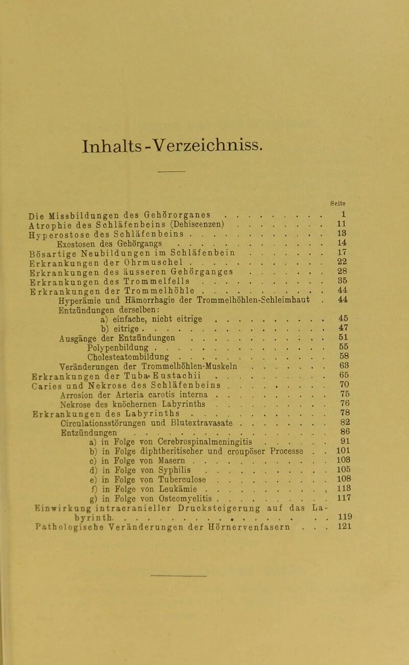 Inhalts - Verzeichniss. Seite Die Missbildungen des Gehörorganes 1 Atrophie des Schläfenbeins (Dehiscenzen) 11 Hyperostose des Schläfenbeins 13 Exostosen des Gehörgangs 14 Bösartige Neubildungen im Schläfenbein 17 Erkrankungen der Ohrmuschel . 22 Erkrankungen des äusseren Gehörganges 28 Erkrankungen des Trommelfells 35 E rkrankungen der Trommelhöhle 44 Hyperämie und Hämorrhagie der Trommelhöhlen-Schleimhaut . 44 Entzündungen derselben: a) einfache, nicht eitrige 45 b) eitrige 47 Ausgänge der Entzündungen 51 Polypenbildung 55 Cholesteatombildung 58 Veränderungen der Trommelhöhlen-Muskeln 63 Erkrankungen der Tuba^ E ustachii 65 Caries und Nekrose des Schläfenbeins 70 Arrosion der Arteria carotis interna 75 Nekrose des knöchernen Labyrinths 76 Erkrankungen des Labyrinths 78 Circulationsstörungen und Blutextravasate 82 Entzündungen 86 a) in Folge von Cerebrospinalmeningitis 91 b) in Folge diphtberitischer und croupöser Processe . . 101 c) in Folge von Masern 103 d) in Folge von Syphilis 105 e) in Folge von Tuberculose 108 f) in Folge von Leukämie ,113 g) in Folge von Osteomyelitis 117 Einwirkung intracranieller Drucksteigerung auf das La- byrinth . . 119 Pathologische Veränderungen der Hörnervenfasern . . . 121