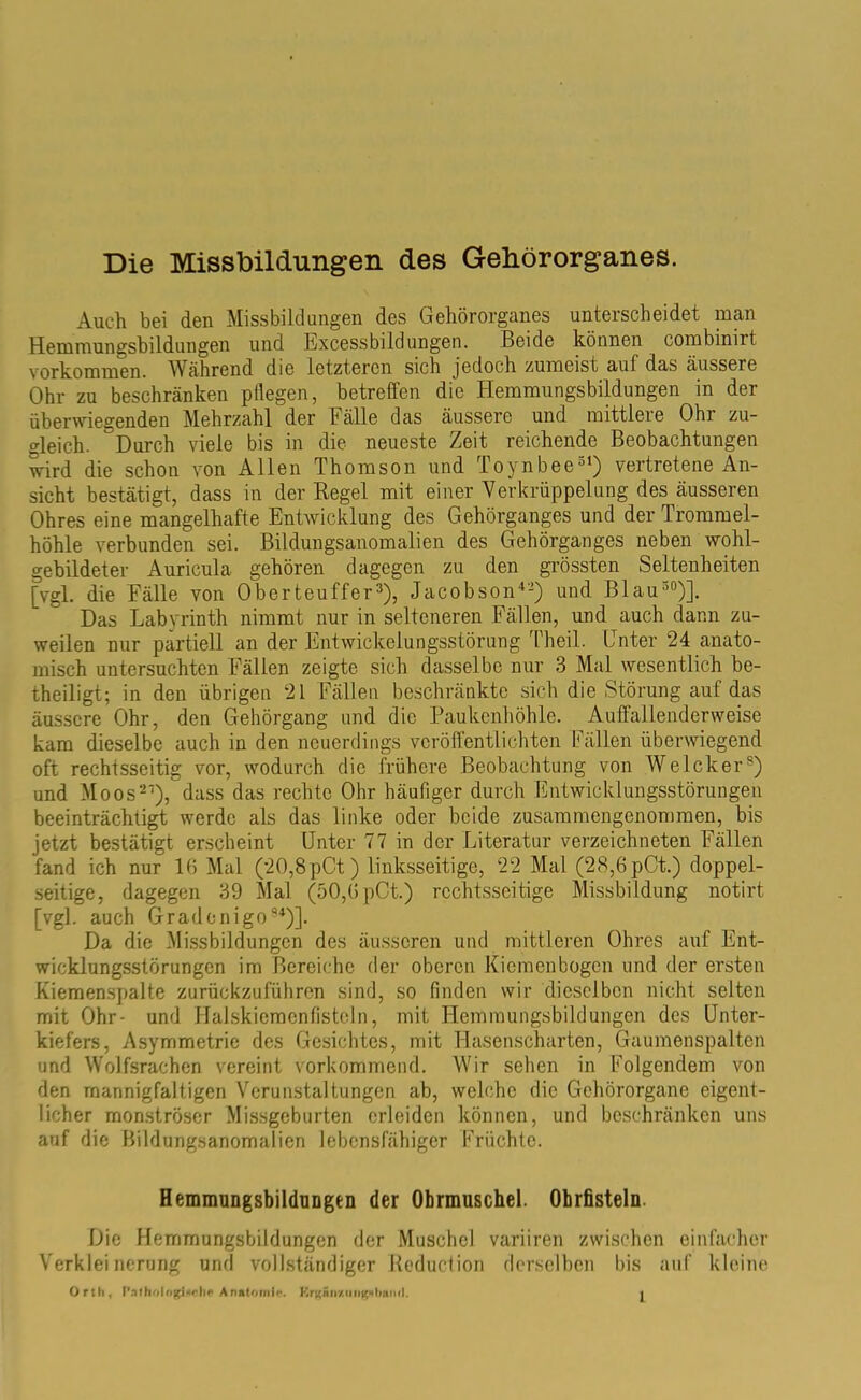 Die Missbildungen des Gehörorganes. Auch bei den Missbildungen des Gehörorganes unterscheidet man Hemmungsbildungen und Excessbild ungen. Beide können combinirt Vorkommen. Während die letzteren sich jedoch zumeist auf das äussere Ohr zu beschränken pflegen, betreffen die Hemmungsbildungen in der überwiegenden Mehrzahl der Fälle das äussere und mittlere Ohr zu- deich. Durch viele bis in die neueste Zeit reichende Beobachtungen wird die schon von Allen Thomson und Toynbee31) vertretene An- sicht bestätigt, dass in der Regel mit einer Verkrüppelung des äusseren Ohres eine mangelhafte Entwicklung des Gehörganges und der Trommel- höhle verbunden sei. Bildungsanomalien des Gehörganges neben wohl- gebildeter Auricula gehören dagegen zu den grössten Seltenheiten [vgl. die Fälle von Oberteuffer3), Jacobson42) und Blau30)]. Das Labyrinth nimmt nur in selteneren Fällen, und auch dann zu- weilen nur partiell an der Entwickelungsstörung Theil. Unter 24 anato- misch untersuchten Fällen zeigte sich dasselbe nur 3 Mal wesentlich be- theiligt; in den übrigen 21 Fällen beschränkte sich die Störung auf das äussere Ohr, den Gehörgang und die Paukenhöhle. Auffallenderweise kam dieselbe auch in den neuerdings veröffentlichten Fällen überwiegend oft rechtsseitig vor, wodurch die frühere Beobachtung von Welcher8) und Moos27), dass das rechte Ohr häufiger durch Entwicklungsstörungen beeinträchtigt werde als das linke oder beide zusammengenommen, bis jetzt bestätigt erscheint Unter 77 in der Literatur verzeichneten Fällen fand ich nur 16 Mal (20,8 pCt) linksseitige, 22 Mal (28,6 pCt.) doppel- seitige, dagegen 39 Mal (50,6 pCt.) rechtsseitige Missbildung notirt [vgl. auch Gradenigo94)]. Da die Missbildungen des äusseren und mittleren Ohres auf Ent- wicklungsstörungen im Bereiche der oberen Kiemenbogen und der ersten Kiemenspalte zurückzuführen sind, so finden wir dieselben nicht selten mit Ohr- und Halskiemenfistcln, mit Hemmungsbildungen des Unter- kiefers, Asymmetrie des Gesichtes, mit Hasenscharten, Gaumenspalten und Wolfsrachen vereint vorkommend. Wir sehen in Folgendem von den mannigfaltigen Verunstaltungen ab, welche die Gehörorgane eigent- licher monströser Missgeburten erleiden können, und beschränken uns auf die Bildungsanomalien lebensfähiger Früchte. Hemmungsbildungen der Ohrmuschel. Obrfisteln. Die Hemmungsbildungen der Muschel variiren zwischen einfacher Verkleinerung und vollständiger Keducfion derselben bis auf kleine Orth, T’nthologiache Anatomie. Krgäir/.imgMinml.