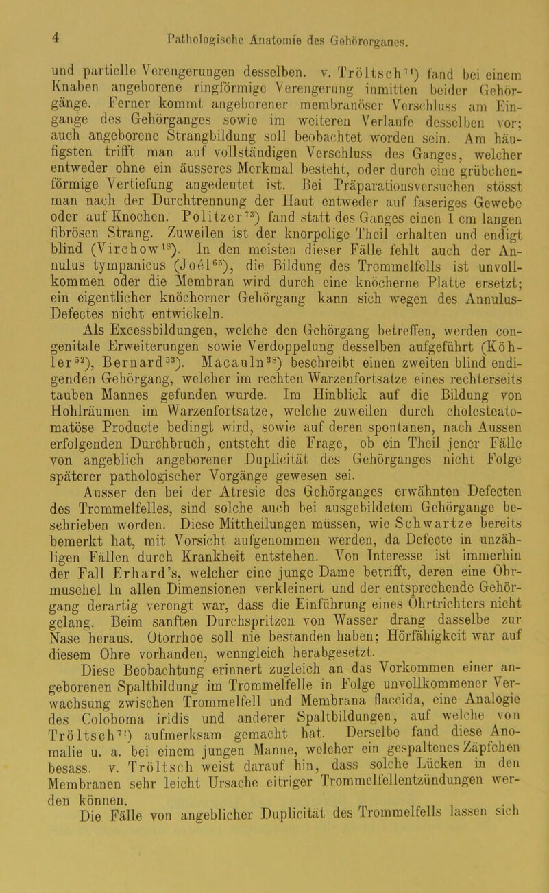 und partielle Verengerungen desselben, v. Tröltsch71) fand bei einem Knaben angeborene ringförmige Verengerung inmitten beider Gehör- gänge. Ferner kommt angeborener membranöscr Verschluss am Ein- gänge des Gehörganges sowie im weiteren Verlaufe desselben vor; auch angeborene Strangbildung soll beobachtet worden sein. Am häu- figsten trifft man auf vollständigen Verschluss des Ganges, welcher entweder ohne ein äusseres Merkmal besteht, oder durch eine grübchen- förmige Vertiefung angedeutet ist. Bei Präparationsversuchen stösst man nach der Durchtrennung der Haut entweder auf faseriges Gewebe oder auf Knochen. Politzer73) fand statt des Ganges einen 1 cm langen fibrösen Strang. Zuweilen ist der knorpelige Theil erhalten und endigt blind (Virchow18). In den meisten dieser Fälle fehlt auch der An- nulus tympanicus (Joel65), die Bildung des Trommelfells ist unvoll- kommen oder die Membran wird durch eine knöcherne Platte ersetzt; ein eigentlicher knöcherner Gehörgang kann sich wegen des Annulus- Defectes nicht entwickeln. Als Excessbildungen, welche den Gehörgang betreffen, werden con- genitale Erweiterungen sowie Verdoppelung desselben aufgeführt (Köh- ler52), Bernard53). Macauln3s) beschreibt einen zweiten blind endi- genden Gehörgang, welcher im rechten Warzenfortsatze eines rechterseits tauben Mannes gefunden wurde. Im Hinblick auf die Bildung von Hohlräumen im Warzenfortsatze, welche zuweilen durch cholesteato- matöse Producte bedingt wird, sowie auf deren spontanen, nach Aussen erfolgenden Durchbruch, entsteht die Frage, ob ein Theil jener Fälle von angeblich angeborener Duplicität des Gehörganges nicht Folge späterer pathologischer Vorgänge gewesen sei. Ausser den bei der Atresie des Gehörganges erwähnten Defecten des Trommelfelles, sind solche auch bei ausgebildetem Gehörgange be- schrieben worden. Diese Mittheilungen müssen, wie Schwartze bereits bemerkt hat, mit Vorsicht aufgenommen werden, da Defecte in unzäh- ligen Fällen durch Krankheit entstehen. Von Interesse ist immerhin der Fall Erhard’s, welcher eine junge Dame betrifft, deren eine Ohr- muschel ln allen Dimensionen verkleinert und der entsprechende Gehör- gang derartig verengt war, dass die Einführung eines Ohrtrichters nicht gelang. Beim sanften Durchspritzen von Wasser drang dasselbe zur Nase heraus. Otorrhoe soll nie bestanden haben; Hörfähigkeit war auf diesem Ohre vorhanden, wenngleich herabgesetzt. Diese Beobachtung erinnert zugleich an das Vorkommen einer an- geborenen Spaltbildung im Trommelfelle in Folge unvollkommener \ er- wachsung zwischen Trommelfell und Membrana flaccida, eine Analogie des Coloboma iridis und anderer Spaltbildungen, auf welche von Tröltsch71) aufmerksam gemacht hat. Derselbe fand diese Ano- malie u. a. bei einem jungen Manne, welcher ein gespaltenes Zäpfchen besass. v. Tröltsch weist darauf hin, dass solche Lücken in den Membranen sehr leicht Ursache eitriger Trommelfellentzündungen wei- den können. Die Fälle von angeblicher Duplicität des Trommelfells lassen sich